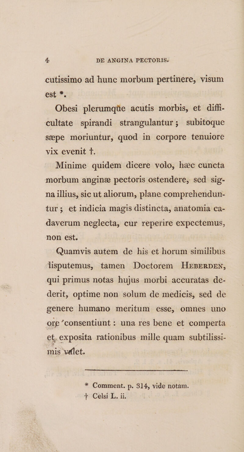 cutissimo ad bunc morbum pertinere, visum est Obesi plerumque acutis morbis, et diffi¬ cultate spirandi strangulantur; subitoque saepe moriuntur, quod in corpore tenuiore vix evenit t. Minime quidem dicere volo, haec cuncta morbum anginae pectoris ostendere, sed sig¬ na illius, sic ut aliorum, plane comprehendun¬ tur ; et indicia magis distincta, anatomia ca¬ daverum neglecta, cur reperire expectemus, non est. Quamvis autem de his et horum similibus disputemus, tamen Doctorem Heberden, qui primus notas hujus morbi accuratas de¬ derit, optime non solum de medicis, sed de genere humano meritum esse, omnes uno oxp 'consentiunt: una res bene et comperta etr exposita rationibus mille quam subtilissi- T* / mis videt. * Comment. p. 314, vide notam, t Celsi L. ii.