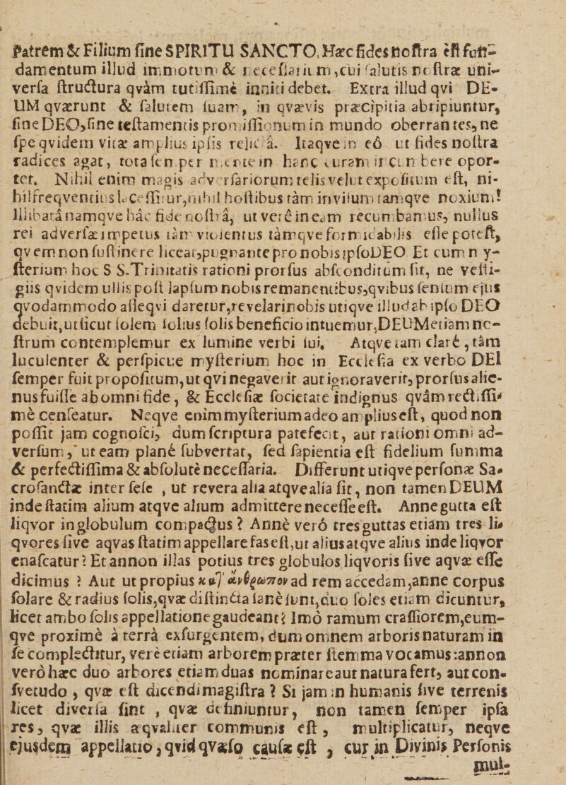 Patrem &amp; Filium fineSPIRlTU SANCTO .Harc fides tiofira eftfdt- damentum illud immotum &amp; recefiamm,tui -alutisncflra: uni- verla ftru&amp;ura qvam tutiffimc inniti debet. Extra illud qvi DE- UM qvasrunt &amp; falutern luatr , in q vae vis praecipitia abripiuntur* fine DEO>Hne teftamentis pronuffionum in mundo oberran tes,ne fpeqvidem vitae amplius ipfis reliC a. Iiaqvein eo ut fides nolira radices agat , totafen per mtrtein hanc v uramur cm bere opor¬ tet. Nihil enim magis abv ufariorum telis vdutexpcditum eft, ni- hilfreqventinsLceflirur,nihilhoftibustam invitam tamqve noxium! Illibatinamqve hac fide noliraj ut vere ineam recumbamur nullus rei adverfa:impetus iam viciemus tamqve fbriricabtas efiepoteft, qv em non fuftinere liceat,pi grantepronobistpfoDEO Et cumn y- fterium hoc S S.Trinitatis rationi prorfus abfconditurri fit, ne velli- giis qvidem ullispofilaplumnobssremarjemibusjqvibusfenium ejus qvodamnnodo afieqvi daretur^revelarinobis utiqve illudabipfo DEO oebuitjUtficut iolem iolius folisbeneficio intuemur,DEUMetiamne- firum contemplemur ex lumine verbi lui, Atqveiam clari, tam luculenter &amp; perfpicue myfterium hoc in Ecckfia ex verbo DEl femper fuit propofitum,ut qvi negaverit aut ignoravenf3prorfus alie¬ nus fuille ab omni fide, &amp; Ecclefiae focietate indignus qvamredhffi* me cenfeatur. Ncqve enim myfterium adeo anpliuscft, quod non poffit jam cognoici, dumferiptura patefecit, aut rationi omni ad- verfumf ut eam pland fubvertat, fed fapientia eft fidelium fumma &amp; perfecftiffima &amp; abfolute neceflaria. Differunt utiqve perfonae Sa* crorandt«e inter fele , ut revera alia atqve alia fit, non tamen DEUM indeftatim alium atqve alium admktereneceffeeft* Annegutta eft liqvor inglobulum compacgus ? Arme vero tres guttas etiam tres li# qvoresfive aqvas ftatim appellare fas effut aiiusatqve alius inde liqvor enafeatur? Etannon illas potius tres globulos liqvoris five aqvae efle dicimus > Aut ut propius ad rem accedam >anne corpus folare &amp; radius (olis,qvaediftindtafaneiont,duo folesetiam dicuntur, licet ambo folis appellationegaudcant* Imo ramum craffiorem,eum- qve proxime a terra exfurgaitem, dum omnem arboris naturam in fe compledtitur, vere etiam arborem prater liemma vocamus;annon verdharc duo arbores etiam duas neminareautnaturafert, autcon- fvetudo , qvat eft dicendimagiftra ? Si jamm humanis five terrenis licet diveifa fim , qvae definiuntur, non tamen femper ipfa res, qvae illis aqvahter communis eft, multiplicatur, neqve cjuideoi appellatio,qvidqv*fo caufceft j cur m Divinis Perfonts