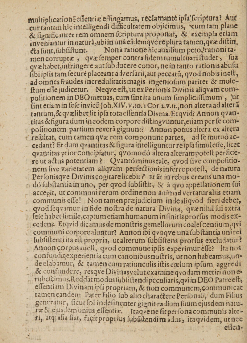 multiplicatiotieeflfetitias effirtgamus, reclamante ipfaTeriptura? Auf cur tantam hic intelligendi difficultatem objicimus, -cum tam plane & figoificanter rem omnem feriptura proponat, & exempla etiam inveniantur in naturayubi in una eademqve re plura tamen, qvae diftin, <ftafunt,fubliftunt. Nona rationehicauxilium petQ,*rationita* mencorruptac , qvatfempercontrafidemtumultuariftudet, :fua qvx habet,infringere autfubducere conor, ne in tanto rationis abufu fibi iplis tam fecure placeant adverfariijaut peccatu, qvod nobis ineft, ad omnes fraudes incredulitatis magis ingeniofum pariter & rnole- ftumcffe judicetur. Neqve eft, ut ex Perionis Divinis aliqvam com- politionem in DEO metuas, cum fint ita unum fimplieiffirnum , 'ut fint etiam in fefeinvice Joh.XIV. \mo. i Cor.i.v.u.,non altera ad altera t*ntum,&qvaelibetfit ipfatotaeffentiaDivma.Etqvid? Annon qvan- titas&figuradumineodem corparediftingvuntur,eiiamperfecon> politionem partium revera gignunt? Annon potius altera ex altera refultat, cum tamen qvse rem componunt partes, ad fe mutuo ac¬ cedant? Et dum qvantitas & figura intelligunturreipfa fimulefle,licet qvantitas prior concipiatur, qvornodo altera akerampoteft perfice¬ re ut a&us potentiam ? Qvanto minus tale, qvod (ive compofitio- nem live varietatem aliqvam perfedionisinferrepotdt, de natura Perfonisqve Diviniscogitarelicebit^ Et fit in rebus creatis una mo¬ do fubftantia in uno, per qvod fubfiftir, & a qvo appellationem fui accepit, ut communi rerum ordine non dnimad vertaturtliis etiam communiseffe! Non tamen praejudicium indealiqvod fieri debet, qvodfeqvamur infide noftra.de natura Divina, qv^nihiifuiextra {dehabet fimiie5capiiim etiam humanum infinitis prorfus modis ex¬ cedens. Ecqvid dicamus de monftris gemellorum coaIefcentium5qvi communi corpore aluntur? Annon ibi qvoqve una fubftantia uni rei tubfiftend ita eft propria, utalterum fubfifterts prorfus excludatur? Annoncorpusadeft, qvodcommuneipfis experimur effe? Itanos confunditpxperierstiacumcanonibusnoftris, ut non habeamus,un- deelabamur, & tamen cum ratiunculis iftis coelum ipfum aggredi ^ & confundere, resqve Divinasvelut examineqvodam metiri none- rubefcimus.Reddat modus fubfiftendi peculiaris,qvi in DEO Patre eft* effentiam Divinamipf! propriam,&non communem,communicat tamen eandem Pater Filio fub aliocftaracfterePeribnaii, dum Filius generatur, (icut fol ioddinenter gignit radium fuum ejusdem natu¬ rae & eiusdem unius .eftentix. Itaqvene fitperfona communis alte¬ ri, atej, alia fiat, fa^if proprius fubfiftendi m ^dus* itaq videm, ut nec eflen-