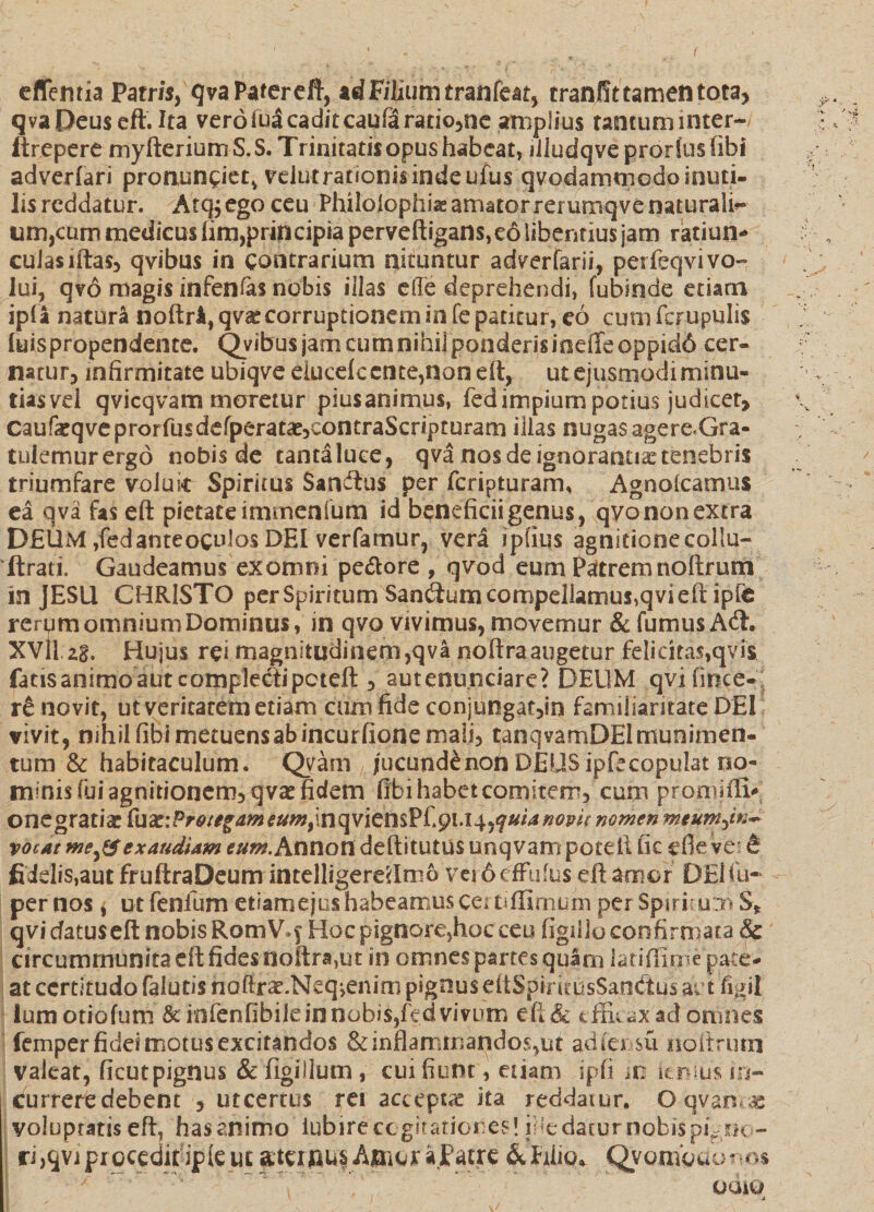 efifemia Patris, qva Pater eft, ad Filium tranfeat, tranlfttamentota, qva Deus eft. Ita vero fu3 cadit caufiaratio,ne amplius tantum inter¬ it repe re myfteriumS.S. Trinitatisopushabeat, illudqveproriusfibi adverfari pronuntiet* vdut rationis inde ufus qvodammedo inuti¬ lis reddatur. Atq^ego ceu Philolophiae amator rei umqve naturali¬ um,cum medicus iim,principia perveftigans, e6 libentius jam ratiun¬ culas iftas, qvibus in contrarium nituntur adverfarii, perfeqvi vo¬ lui, q?o magis infenfas nobis illas e(Te deprehendi, fubsnde etiam ipfa natura noftrA, qva: corruptionem in fe patitur, eo cum fcrupulis. luispropendente. Qvibus jam cum nihil ponderisioeffeoppid6 cer¬ natur, infirmitate ubiqveeiucefc ente,non eft, ut ejusmodi minu¬ tias vel qvicqvam moretur piusanimus, fed impium potius judicer, caufeqve prorfusdefperata^eontraScripturam illas nugas agere-Gra- tulemurergo nobis de tanta luce, qva nos de ignorantia: tenebris triumfare voluit Spiritus Sancftus per feripturam, Agnolcarnus ea qva fas eft pietate itnmenfum id beneficii genus, qvononextra DEUM,fedanteoculos DEI verfamur, vera ipfius agnitionecollu- ftrati. Gaudeamus exomni pedore , qvod eum Patremnoftrum in JESU CHRISTO per Spiritum Sanatum compellamus,qvi eft ipfe rerum omnium Dominus, in qvo vivimus, movemur &amp; fumus A<ft. XVllzg. Hujus rei magnitudinem,qva noftraaugetur felicitas,qvis fatis animo aut complecti peteft, autenunciare? DEUM qvifmce- re novit, ut veritatem etiam cum fide conjungat,in familiaritate DEI vivit, nihil fibi metuens ab incurfione mali, tanqvamDEI munimen¬ tum &amp; habitaculum. Qyam jucundenon DEUSipfecopulat no¬ minis fui agnitionem, qvae fidem fibi habet comitem, cum promiftv onegratiac Cnx:Pro/e§ameumt\nqvicm?[.^l.l^quianopk nomen meuwjn* vocat meexaudiam eum. Annott deftitutus unqvampotelt fic efleve; &amp; fidelis,aut fruftraDeum intelligere'<Im6 vejdefFufus eft amor DElfu- per nos * ut fenlum etiam ejus habeamus certiffimurn per Spiritum S* qvi datuseft nobis RomV.f Hoc pignore,hoc ceu figilio confirmata &amp; circummunitaeftfides noftra^t in omnes partes quam latiflime pate¬ at certitudo falutis nofirae.Neq>eniro pignus eftSpirirusSandtus ait figil ium otiolum &amp;infenfibiieinoobis,fcdvivum efi&amp; tfFuaxadomiles femper fidei motus excitandos &amp; inflammandos,ut adfensu noftrum valeat, ficutpignus &amp; (Igilium, cui fiunt, etiam ipfi m itnfc in- j Currere debent 5 utcertus rei accepta ita reddatur. O-qvanc* voluptatis eft, has animo iubire cogitationes! ii *e datur nobis pigno¬ ri>9viproc$dippte ut atunusAiuoraFatre &amp;hiio* QyomQdorm x ocuu