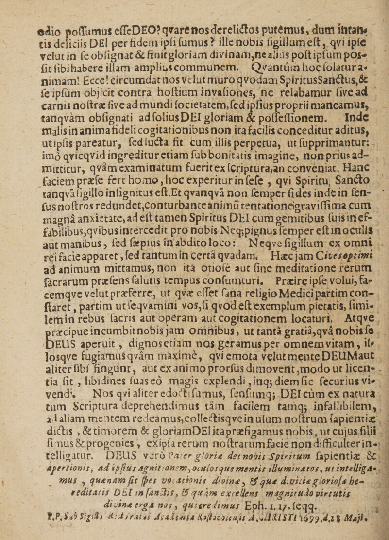 ©dio poffumus efTeDEO?qvaretiosdereIidlosputemus, dum ititatw tis deliciis DEl per fidem ipfi fumus? ille nobis figiilumeft, qviipfe veiut in fe obfignat&amp; finit gloriam divinauijiiealius poftipfum pos- fit Tibi habere illam amplius communem. Qyantiim hoc folatur a* nimam! Ecce! circumdat nos vdut muro qvodaai SpiritusSan<ftus,&amp;: fe ipfum objicit contra hoftium invafianes, ne relabamur live ad carnis noftrac five ad mundi focietatem,fed ipflus proprii maneamus* tanqvam obfignati adfoliusDEI gloriam &amp; poffefiionem. Inde malis in anima fideli cogitationibus non ita facilis conceditur aditus, utipfis pareatur, fedludia fit cum illis perpetua, ut fupprimantun imo qvicqvid ingreditur etiam fub bonitatis imagine, non prius ad¬ mittitur, qvam examinatum fueritexfcriptura,an conveniat. Hanc faciemprasfe fert homo, hoc experitur in Tefe , qvi Spiritu, Sancio tanqvafigilloinlignituseft.Etqvanqvanon femper fides inde in fen- fusnoftros redundet,conturbanceanimutentationeigraviffima cum ma^na anxietate, ad eft tamen Spiritus DEI cum gemitibus Tuis in ef- fabtlibu^qvibus intercedit pro nobis Neq^pignusfemperefl in oculis aut manibus 3 fed farpius in abdito loco: Neqve (Igilium ex omni rei facie apparet, fed tantum in certa q vadam, Hatc jam Cives§ptimi ad animum mittamus, non ita otioie aut fine meditatione rerum facrarum pratfens falutis tempus confumturi. Praeire ipfe volui, fa- cemqve veiut praeferre, ut qvas effet fana religio Medici partim con¬ flaret , partim ut feqvamini vos,fi qvod eft exemplum pietatis, fimi- lemin rebus facris aut operam aut cogitationem locaturi, Atqve prctcipueincumbitnobis jam omnibus, ut tanta gratia,qva nobis fe DEUS aperuit, digooseriam nos geramusper omnemvitam, iU losqve fugiamusqvam maxime, qvi emota veiut mente DEUMaut aliterfibi' fingunt, aut exanimoprorfusdimovent 5modo ut licen¬ tia fit , libidines luas eo magis explendi ,inq$ diem fic fecuriusvi* vend;. Nos qvi aliter edocb fumus, feafumq; DEI cum ex natura tum Scriptura deprehendimus tam facilem tamq$ infallibilem^ ad aliam mentem redeamus>col!eclisqveinuIurn noftrum fapienciae diftis ,&amp; timorem &amp; gloriamDElkapraifigamusnobis.utcujusfilii fimus &amp; progenies, exipfarerum ooftrarum facie non difficulter in- telligatur. DEUS v^ro Pater glori* det nobis spiritum fapienciae &amp; Apertionis ^ ad ipftus agnitionem ^oculos que mentis illuminato s, ut intelligA• mus , quinam fic fpet vocationis dhinx 5 qux d.videtgloriofa he¬ reditatis DEI m fandis, &amp; quam excedens m ignitulo vir tutis diiinx e*gs nos , quitredimus Eph. i. i/.feqq. T,P,d;*b Sigt$j AeaXstniM liiihconaps J^dctlSTl Maji*