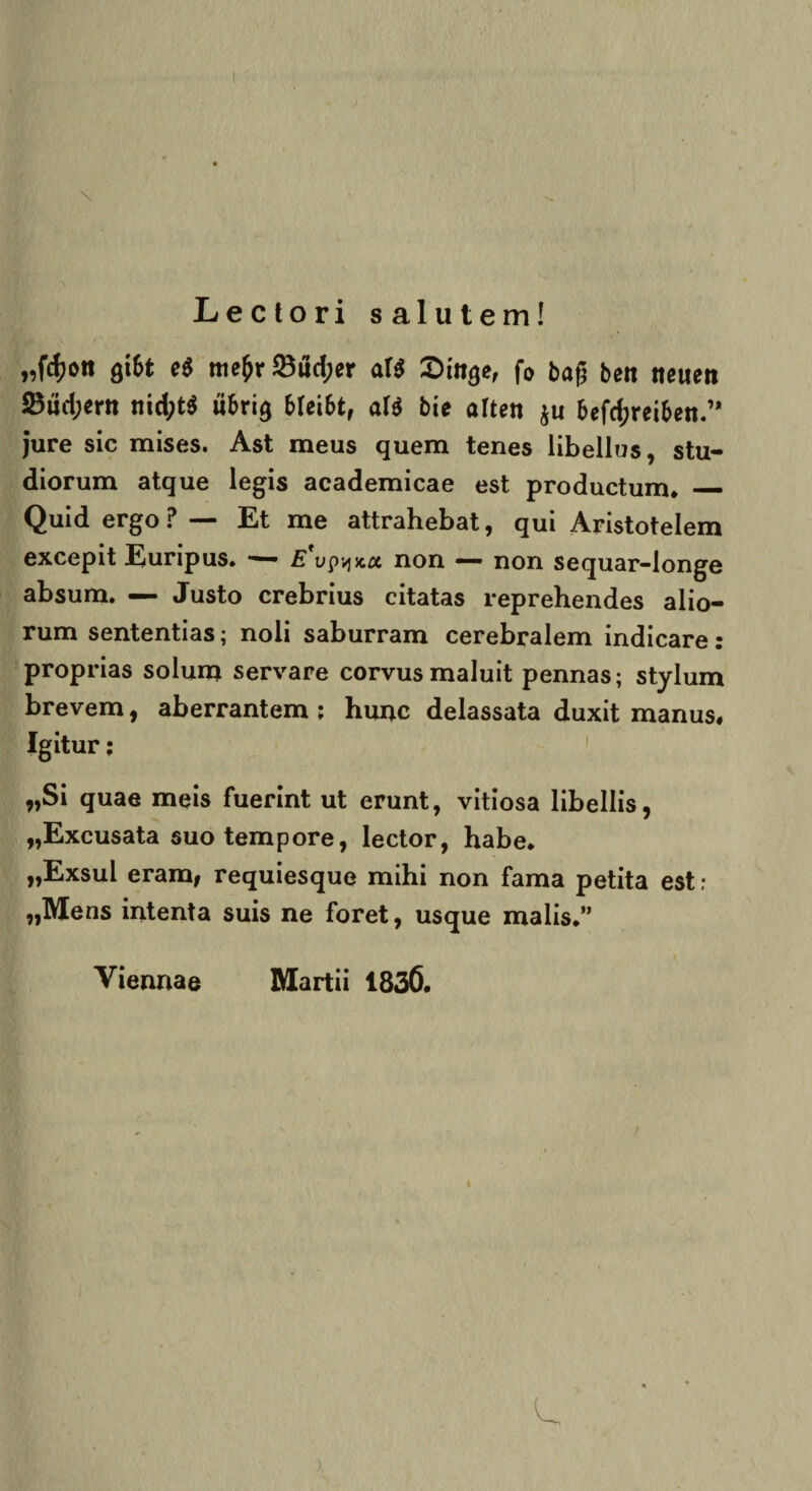 \ Lectori salutem! „fd?on &\bt e$ mefcr 23ud;er aU Sin^e, fo bag ben neuen 23ud;ertt nid;t$ ubrig bfei&t, al$ bie aften $u 6efd;reiben.’* jure sic mises. Ast meus quem tenes libellus, stu¬ diorum atque legis academicae est productum. — Quid ergo P— Et me attrahebat, qui Aristotelem excepit Euripus. — E upvjjca non — non sequar-longe absum. — Justo crebrius citatas reprehendes alio¬ rum sententias; noli saburram cerebralem indicare: proprias solum servare corvus maluit pennas; stylum brevem, aberrantem; hunc delassata duxit manus. Igitur; „Si quae meis fuerint ut erunt, vitiosa libellis, „Excusata suo tempore, lector, habe. „Exsul eram, requiesque mihi non fama petita est: „Mens intenta suis ne foret, usque malis.” Viennae Martii 1830. /