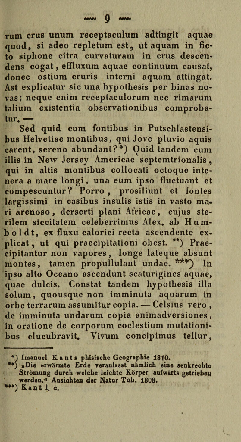 «MM Q «MM rum crus unum receptaculum adtingit aquae quod, si adeo repletum est? ut aquam in fic¬ to siphone citra curvaturam in crus descen¬ dens cogat, effluxum aquae continuum causat, donec ostium cruris interni aquam attingat. Ast explicatur sic una hypothesis per binas no¬ vas ; neque enim receptaculorum nec rimarum talium existentia observationibus comproba¬ tur* — Sed quid cum fontibus in Putschlastensi- bus Helvetiae montibus, qui Jove pluvio aquis carent, sereno abundant?*) Ouid tandem cum illis in New Jersey Americae septemtrionalis, qui in altis montibus collocati octoque inte- nera a mare longi, una eum ipso fluctuant et compescuntur? Porro , prosiliunt et fontes largissimi in casibus insulis istis in vasto ma¬ ri arenoso, derserti plani Africae, cujus ste¬ rilem siccitatem celeberrimus Alex* ab Hum- boldt, ex fluxu calorici recta ascendente ex¬ plicat , ut qui praecipitationi obest. **) Prae¬ cipitantur non vapores, longe lateque absunt montes, tamen propullulant undae. ***) In ipso alto Oceano ascendunt scaturigines aquae, quae dulcis. Constat tandem hypothesis illa solum, quousque non imminuta aquarum in orbe terrarum assumitur copia. ■— Celsius vero , de imminuta undarum copia animadversiones, in oratione de corporum coelestium mutationi¬ bus elucubravit* Vivum concipimus tellur. *) Imanuel Kants phisische Geographie 1810» **) «Die erwamite Erde veranlasst namlich eioe senkreclite Stromung durch welche leichte Korper aufwarts getriebeu vrerden.« Ausichtea der Itatur Tiib. 1808. w) Kaat 1. c.