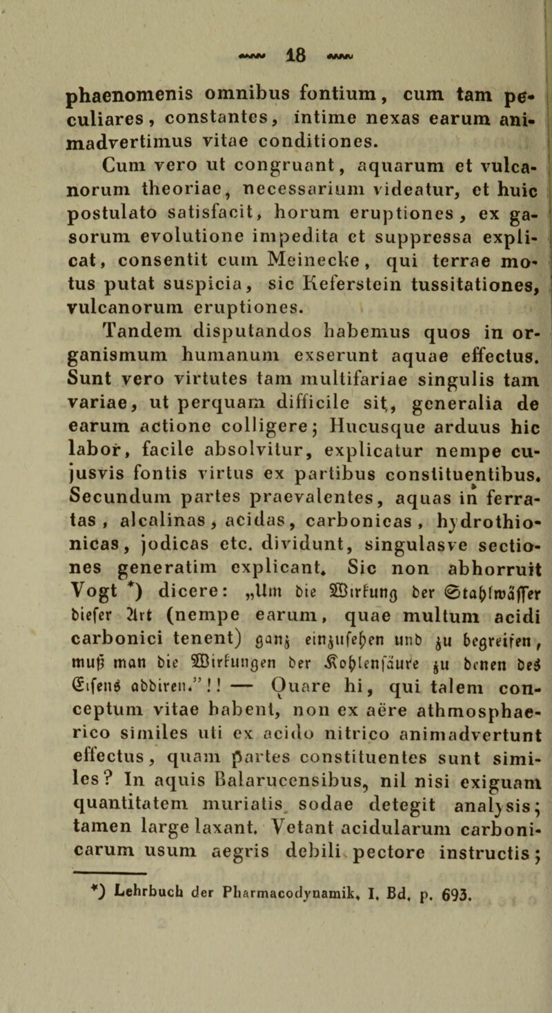 phaenomenis omnibus fontium, cum tam pe¬ culiares, constantes, intime nexas earum ani¬ madvertimus vitae conditiones. Cum vero ut congruant, aquarum et vulca- norum theoriae, necessarium videatur, et huic postulato satisfacit, horum eruptiones, ex ga¬ sorum evolutione impedita ct suppressa expli¬ cat, consentit cum Meinecke, qui terrae mo' tus putat suspicia, sic Keferstein tussitationes, vulcanorum eruptiones. Tandem disputandos habemus quos in or¬ ganismum humanum exserunt aquae effectus. Sunt vero virtutes tam multifariae singulis tam variae, ut perquam difficile sit;, generalia de earum actione colligere; Hucusque arduus hic labor, facile absolvitur, explicatur nempe cu- jusvis fontis virtus ex partibus constituentibus. Secundum partes praevalentes, aquas in ferra¬ tas , alcalinas , acidas , carbonicas , hydrothio- nicas, jodicas etc. dividunt, singulasve sectio¬ nes generatim explicant* Sic non abhorruit Vogt *) d icere: „Unt bte SBtrfun^ ber 0ta(dn)affer biefcr 2ht (nempe earum, quae multum acidi carbonici tenent) gan$ einpife^en unb $u bcgrmen, mu|i man bie SBirfungen ber ^o^lcnfaure $u benen be$ (£ifen$ abbiren.”!! — Ouare hi, qui talem con¬ ceptum vitae habent, non ex aere athmosphae- rico similes uti ex acido nitrico animadvertunt effectus, quam partes constituentes sunt simi¬ les? In aquis Balarucensibus, nil nisi exiguam quantitatem muriatis sodae detegit anal)sis; tamen large laxant. Vetant acidularum carboni- carum usum aegris debili pectore instructis; Lehrbuch der Pliarmacodynamik* I. Bd, p. 693.