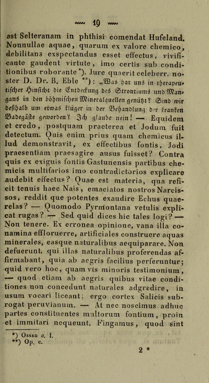 1Q MMI ast Selteranain in phthisi comendat Hufeland. 1 Nonnullae aquae, quarum ex valore chemico, debilitans exspectandus esset effectus, vivifi- | cante gaudent virtute, imo certis sub condi- : tionibus roborante* **)). Jure quaerit celeberr. no- ster D. Dr. B» Eble ): „3Ba6 i) at un3 in t^erapeu» tifd;er J?in|ld)t bie (Sntbecfung be$ @trontium3 unbWan-- Qan* tn ben 65&raifd;en ^inerafcfuenen geniifct? 0tnb wir bef^alb um etroa$ fluger in ber 23e&anbhutg b>r hanhxi 23abega|Je geworben? 3d; gfau&e nein! — Equidem et credo, postquam praeterea et Jodum fuit detectum. Ouis enim prius quam chemicus il¬ lud demonstravit, ex effectibus fontis, Jodi praesentiam praesagire ausus fuisset? Contra quis ex exiguis fontis Gastunensis partibus che- micis multifarios imo contradictorios explicare audebit effectus? Ouae est materia, qua refi¬ cit tenuis haec Nais, emaciatos nostros Narcis¬ sos, reddit que potentes exaudire Echus quae- relas ? — Ouomodo Pyrmontana vetulis expli¬ cat rugas ? — Sed quid dices hic tales logi? — Islon tenere. Ex erronea opinione, vana illa co¬ namina effloruerre, artificiales construere aquas minerales, easque naturalibus aequiparare. Non defuerunt, qui illas naturalibus proferendas af¬ firmabant, quia ab aegris facilius perferuntur5 quid vero hoc, quamvis minoris testimonium, — quod etiam ab aegris quibus vitae condi¬ tiones non concedunt naturales adgredire, in usum vocari liceant; ergo cortex Salicis sub- rogat peruvianum. — At nec noscimus adhuc partes constituentes multorum fontium, proin et immitari nequeunt. Fingamus, quod sint 2 * *) Ossan c. 1. **) Op. c.
