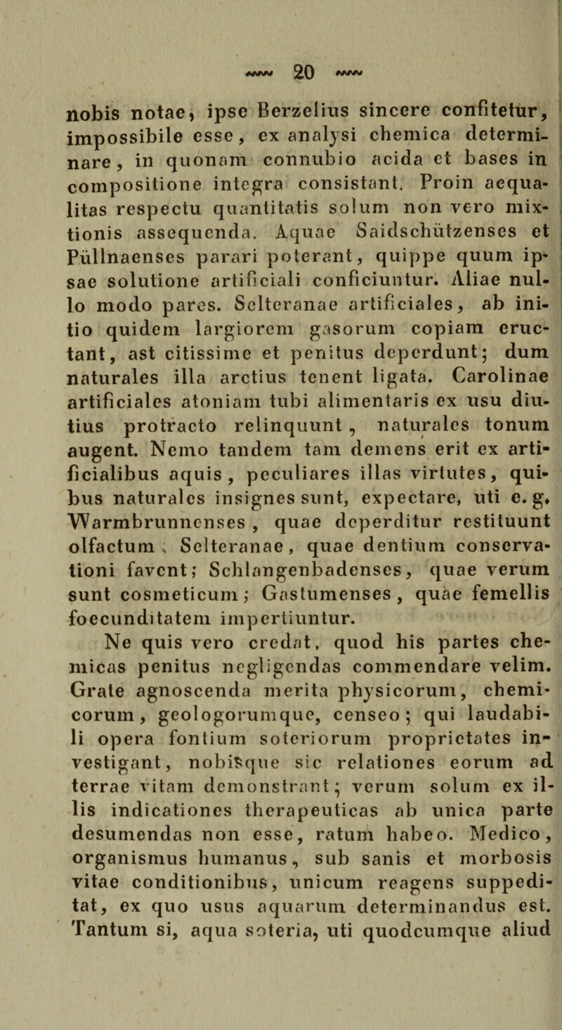 nobis notae, ipse Berzelius sincere confitetur, impossibile esse, ex analysi chemica determi¬ nare, in quonam connubio acida et bases in compositione integra consistant. Proin aequa¬ litas respectu quantitatis solum non vero mix¬ tionis assequenda. Aquae Saidschiitzenses et Piillnaenses parari poterant, quippe quum ip¬ sae solutione artificiali conficiuntur. Aliae nul¬ lo modo pares. Selteranae artificiales, ab ini¬ tio quidem largiorem gasorum copiam eruc¬ tant, ast citissime et penitus deperdunt; dum naturales illa arctius tenent ligata. Carolinae artificiales atoniam tubi alimentaris ex usu diu¬ tius protracto relinquunt , naturales tonum augent. Nemo tandem tam demens erit ex arti¬ ficialibus aquis, peculiares illas virtutes, qui¬ bus naturales insignes sunt, expectare, uti c. g» Warmbrunnenses , quae deperditur restituunt olfactum ; Selteranae, quae dentium conserva¬ tioni favent; Schlangenbadenscs, quae verum sunt cosmeticum; Gastumenses, quae femellis foecunditatem impertiuntur. Ne quis vero credat, quod his partes che- micas penitus negligendas commendare velim. Grate agnoscenda merita physicorum, chemi- corum, geologorumque, censeo; qui laudabi¬ li opera fontium soteriorum proprietates in¬ vestigant, nobiSque sic relationes eorum ad terrae vitam demonstrant; verum solum ex il¬ lis indicationes therapeuticas ab unica parte desumendas non esse, ratum habeo. Medico, organismus humanus, sub sanis et morbosis vitae conditionibus, unicum reagens suppedi¬ tat, ex quo usus aquarum determinandus est. Tantum si, aqua soteria, uti quodeumque aliud