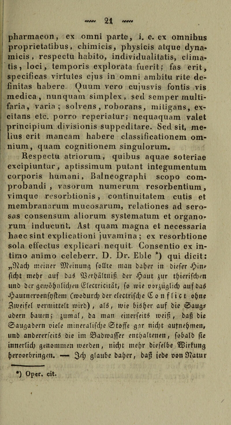 pharmacon, ex omni parte, i, e. ex omnibus proprietatibus, chimicis, physicis atque dyna- micis , respectu habito, individualitatis, clima¬ tis, loci, temporis explorata fuerit; fas erit, specificas virtutes ejus in omni ambitu rite de¬ finitas habere- Ouum vero cujusvis fontis vis medica, nunquam simplex , sed semper multi¬ faria, varia; solvens , roborans, mitigans, ex¬ citans etc. porro reperiatur; nequaquam valet principium divisionis suppeditare. Sed sit, me¬ lius erit mancam habere classificationem om¬ nium, quam cognitionem singulorum. Respectu atriorum, quibus aquae soteriae excipiuntur, aptissimum putant integumentum corporis humani, Balneographi scopo com¬ probandi , vasorum numerum resorbentium, vimque resorbtionis, continuitatem cutis et membranarum mucosarum, relationes ad sero¬ sas consensum aliorum systematum et organo* rum inducunt, Ast quam magna et necessaria haec sint explicationi juvamina; ex resorbtione sola effectus explicari nequit. Consentio ex in¬ timo animo celeberr. D. Dr. Eble *) qui dicit: „9?ad; meiner 99?ettum<; follte man bafrer itt btefer Jpin-- ftdff mebr auf ba$ $3erf)a(tmj5 Der Jpaut $ur tfjierifd)t’n unb ber getvo^nfid;»?» Sfectricitat, fo tute tm^iigfid) aufba$ Jpautneroenfpftem (tuoburd) ber efectrifdje £ o tt f f i c t o^ne Sweifef uermitteft tuirb) , wte bi$£er auf bie 0aug* abern bauett; jumaf, ba man einerfeitS wetf5, baf? bie ©augabern uiefe mineralifd;e ©toffe gar nid;t aufnefrmert, unb anbererfeitS bie tm 23abtuaflfer ent&altenen, fobalb fte innerlid) gettommen tuerbett, ntcf?t me&r biefelbe SBirfuttg ^eroorbringen. —* 3d; gfaube ba(;er, bag iebe t?on9?atur #) Oper. cit. 4