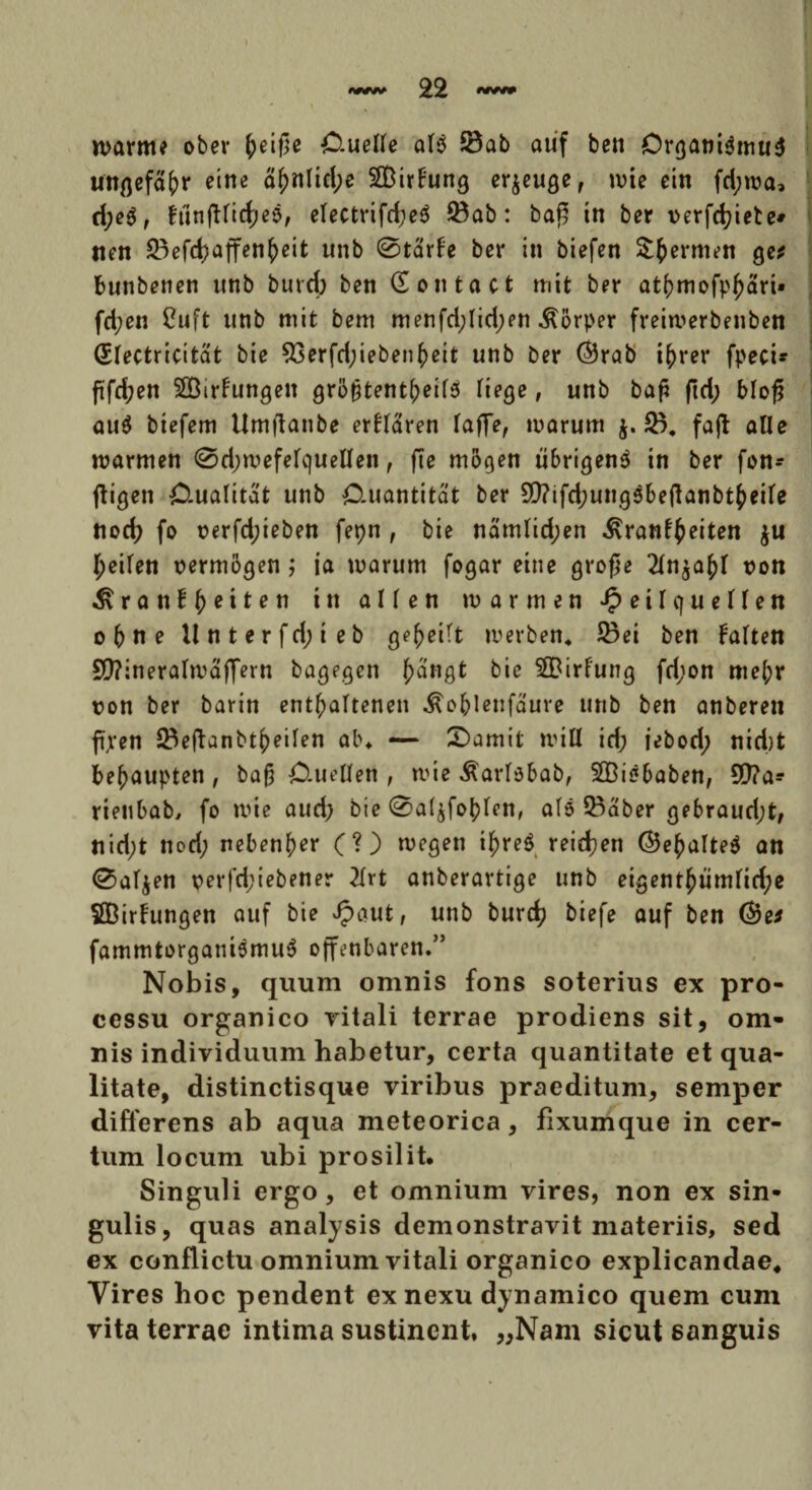 marm? ober (jeifle Ctuelle ais 53ab atif ben OrganiSmuS Mtgefafrr etne a^nlicl;e SBirbung erjeuge, mie ein fd;ma, d;e$, frinjtttcfyee, electrifd;e$ 33ab: ba£ tn ber verfcfyiete» nen 2)efd?affen(>eit unb 0tarfe ber in biefen Sfcermen ge* bunbenen unb burd; ben (Eontact mit ber at()mofpf)art» fd;en Cuft unb mit bem menfd;lid;en «ftorper freimerbenben (Slectricitat bie $3erfd;ieben()ett unb ber ©rab ifrrer fpeci- ftfdjen SOBirfungeit gro^tent(;eif3 liege, unb baf* ftd; blofi au$ btefem Umflanbe erllaren laffe, marum }. 23. fafl aUe marmen 0d;mefelquellen, fie mogen ubrigenS in ber fon- ftigen Ctualitat unb O-uantitat ber 9[)?ifd;ung$bejtanbtkeile flod; fo t?erfd;ieben fepn , bie namlid;en ^rant^eiten $u ^eilen mmogen; ia marum fogar eine grofie 2In^a^I t>on ^ran!|)eiten ttt allen marmeti J? e i I q u e 11 e n obne llntcrfd;ieb ge^eitt merben* 23ei ben Falten SD?ineraImaffern bagegen f)angt bie 3[Birf'ung fd;on me(;r ron ber barin ent^altenen ^obleufaure unb ben anberen fi,ren 23efUnbt£eiIen ab* — £)amif miti id; iebod; nid)t be^aupten, ba£ O-ueCfen , mie ^arlsbab, SBisbaben, Stta* rieubab, fo mie aud; bie 0a($foblen, al5 SBaber gebraud;t, nid;t nod; neben^er (?) megen i£re$ reidjen <Se()aIte$ an 0al$en perfd;iebener 2Irt anberartige unb eigent£umlid;e SBirhmgen auf bie Jpaut, unb burd? biefe auf ben (3?e* fammtorgatiismuS offenbaren.” Nobis, quum omnis fons soterius ex pro¬ cessu organico vitali terrae prodiens sit, om¬ nis individuum habetur, certa quantitate et qua¬ litate, distinctisque viribus praeditum, semper differens ab aqua meteorica, fixumque in cer¬ tum locum ubi prosilit. Singuli ergo, et omnium vires, non ex sin¬ gulis, quas analysis demonstravit materiis, sed ex conflictu omnium vitali organico explicandae* Vires hoc pendent ex nexu dynamico quem cum vita terrae intima sustinent, „Nam sicut sanguis