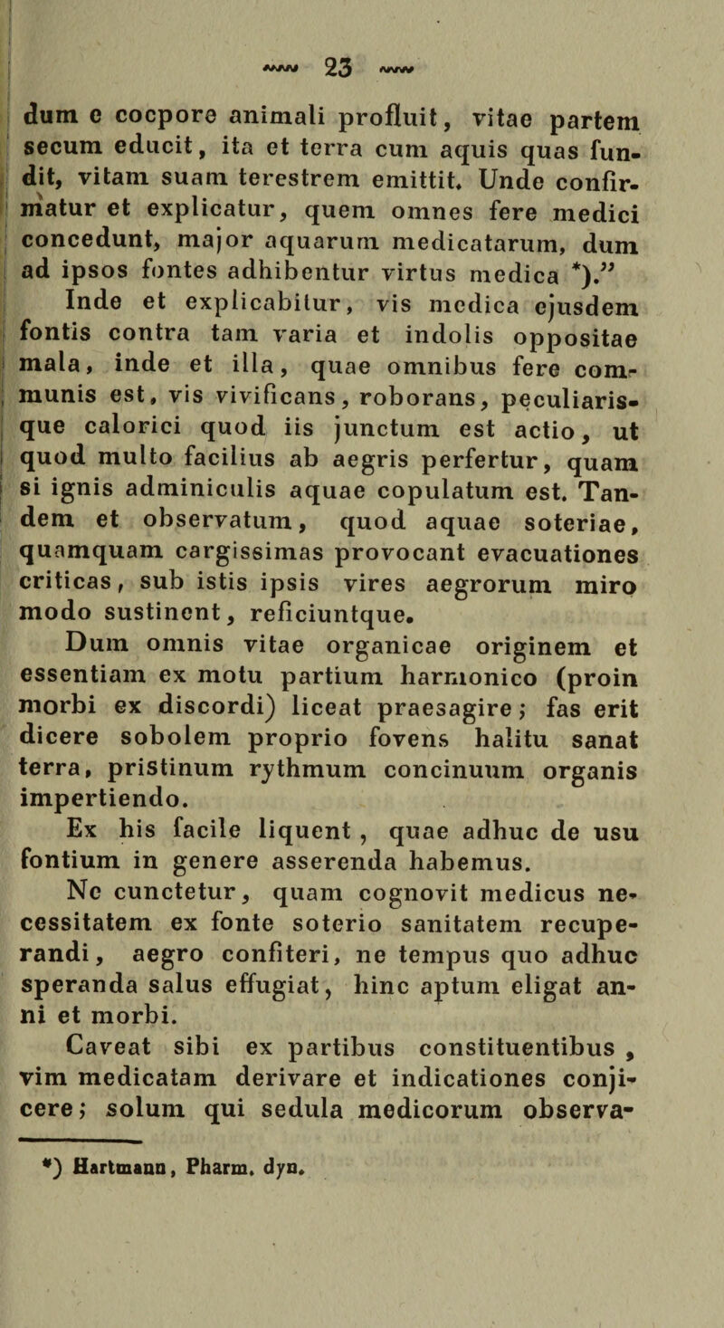 f ' dum e cocpore animali profluit, vitae partem secum educit, ita et terra cum aquis quas fun¬ dit, vitam suam terestrem emittit Unde confir¬ matur et explicatur, quem omnes fere medici concedunt, major aquarum medicatarum, dum ad ipsos fontes adhibentur virtus medica *).” Inde et explicabitur, vis medica ejusdem fontis contra tam varia et indolis oppositae mala, inde et illa, quae omnibus fere com- ; munis est, vis vivificans, roborans, peculiaris- que calorici quod iis junctum est actio, ut quod multo facilius ab aegris perfertur, quam si ignis adminiculis aquae copulatum est. Tan¬ dem et observatum, quod aquae soteriae, quamquam cargissimas provocant evacuationes criticas, sub istis ipsis vires aegrorum miro modo sustinent, reficiuntque. Dum omnis vitae organicae originem et essentiam ex motu partium harmonico (proin morbi ex discordi) liceat praesagire; fas erit dicere sobolem proprio fovens halitu sanat terra, pristinum rythmum concinuum organis impertiendo. Ex his facile liquent , quae adhuc de usu fontium in genere asserenda habemus. Ne cunctetur, quam cognovit medicus ne¬ cessitatem ex fonte soterio sanitatem recupe¬ randi, aegro confiteri, ne tempus quo adhuc speranda salus effugiat, hinc aptum eligat an¬ ni et morbi. Caveat sibi ex partibus constituentibus , vim medicatam derivare et indicationes conji¬ cere; solum qui sedula medicorum observa- *) Hartmann, Pharm. dyn.