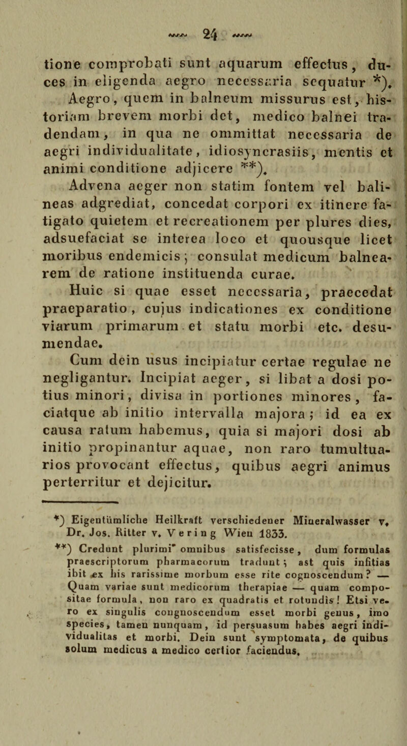 tione comprobati sunt aquarum effectus , du¬ ces in eligenda aegro necessaria sequatur *). Aegro, quem in balneum missurus est. v his¬ toriam brevem morbi det, medico balnei tra¬ dendam, in qua ne ommittat necessaria de aegri individualitate, idiosyncrasiis, mentis et animi conditione adjicere Advena aeger non statim fontem vel bali¬ neas adgrediat, concedat corpori ex itinere fa¬ tigato quietem et recreationem per plures dies, adsuefaciat se interea loco et quousque licet moribus endemicis j consulat medicum balnea¬ rem de ratione instituenda curae* Huic si quae esset necessaria, praecedat praeparatio, cujus indicationes ex conditione viarum primarum et statu morbi etc. desu¬ mendae. Cum dein usus incipiatur certae regulae ne negligantur. Incipiat aeger, si libat a dosi po¬ tius minori, divisa in portiones minores , fa- ciatque ab initio intervalla majora ,• id ea ex causa ratum habemus, quia si majori dosi ab initio propinantur aquae, non raro tumultua¬ rios provocant effectus, quibus aegri animus perterritur et dejicitur. Eigentiimliche Heilkraft verschicdeuer Miueralwasser v. Dr. Jos. Ritter v* Vering Wieii 1833. Credunt plurimi’ omnibus satisfecisse, dum formulas praescriptorum pharmacorum tradunt \ ast quis infitias ibit his rarissime morbum esse rite cognoscendum ? — Quam variae sunt medicorum therapiae — quam compo¬ sitae formula, non raro ex quadratis et. rotundis! Etsi ve¬ ro ex singulis congnoscendum esset morbi genus, imo species, tamen nunquam, id persuasum habes aegri indi- vidualitas et morbi. Dein sunt symptomata, de quibus solum medicus a medico certior .faciendus.
