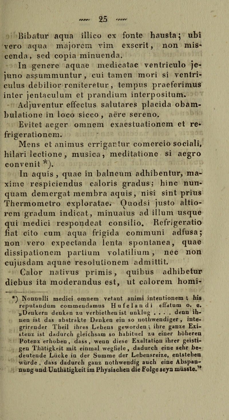 Bibatur aqua illico ex fonte hausta} ubi vero aqua majorem vim exserit, non mis¬ cenda , sed copia minuenda. In genere aquae medicatae ventriculo je¬ juno assummuntur, cui tamen mori si ventri¬ culus debilior reniteretur, tempus praeferimus inter jentaculum et prandium interpositum. Adjuventur effectus salutares placida obam¬ bulatione in loco sicco , aere sereno. Evitet aeger omnem exaestuationem et re¬ frigerationem. Mens et animus errigartur comercio sociali, hilari lectione, musica, meditatione si aegro convenit *). In aquis , quae in balneum adhibentur, ma¬ xime respiciendus caloris gradus,* hinc nun¬ quam demergat membra aquis, nisi sint prius Thermometro exploratae. Ouodsi justo altio- rem gradum indicat, minuatus ad illum usque qui medici respondeat consilio* Refrigeratio Hat cito cum aqua frigida communi adfusa; non vero expectanda lenta spontanea, quae dissipationem partium volatilium, nec non cujusdam aquae resolutionem admittit. Calor nativus primis, quibus adhibetur diebus ita moderandus est, ut calorem homi- *) Nonnulli medici omnem vetant animi intentionem ; his reputandum commendamus Hufelandi eflatum o. e. „Denkern denken zu verbiethen ist unklug .... denn ih- nen ist das abstrakte Denken ein so nothwendiger , inte- grirender Theil ihres Lebens gewordeu i ihre ganze Exi- steuz ist dadurch gleichsam so habituel zu einer hoheren Potenz erhoben, dass , wenn diese Exaltation ihrer geisti- gen Thatigkeit mit einmal wegfiele, dadurch eine sehr be- deutende Liicke in der Summe der Lebensreize, entstehea ■wiirde . dass dadurch ganz nothwendig auch eine Abspan- nung und Unthatigkeit im Physischen die Folge sejra musste.’*