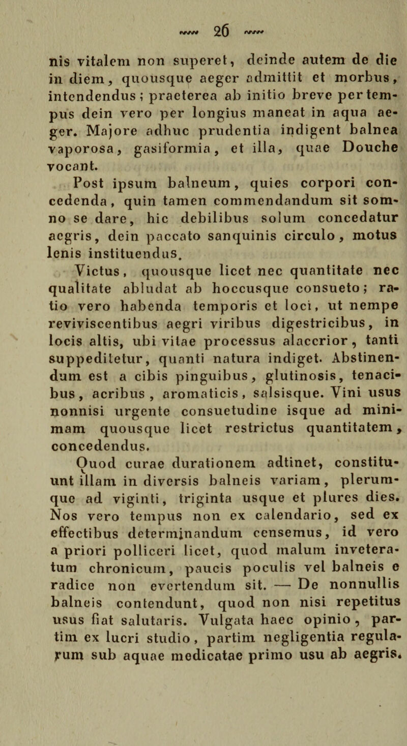 nis vitalem non superet, deinde autem de die in diem, quousque aeger admittit et morbus, intendendus; praeterea ab initio breve per tem¬ pus dein vero per longius maneat in aqua ae¬ ger. Majore adhuc prudentia indigent balnea vaporosa, gasiformia, et illa, quae Douche vocant. Post ipsum balneum, quies corpori con¬ cedenda, quin tamen commendandum sit som¬ no se dare, hic debilibus solum concedatur aegris, dein paccato sanquinis circulo, motus lenis instituendus. Victus, quousque licet nec quantitate nec qualitate abludat ab hoccusque consueto; ra¬ tio vero habenda temporis et loci, ut nempe reviviscentibus aegri viribus digestricibus, in locis altis, ubi vitae processus alaccrior , tanti suppeditetur, quanti natura indiget. Abstinen¬ dum est a cibis pinguibus, glutinosis, tenaci¬ bus, acribus, aromaticis, salsisque. Vini usus nonnisi urgente consuetudine isque ad mini¬ mam quousque licet restrictus quantitatem, concedendus. Ouod curae durationem adtinet, constitu¬ unt illam in diversis balneis variam, plerum¬ que ad viginti, triginta usque et ptures dies. Nos vero tempus non ex calendario, sed ex effectibus determinandum censemus, id vero a priori polliceri licet, quod malum invetera¬ tum chronicum, paucis poculis vel balneis e radice non evertendum sit. — De nonnullis balneis contendunt, quod non nisi repetitus usus fiat salutaris. Vulgata haec opinio , par- tim ex lucri studio, partim negligentia regula¬ rum sub aquae medicatae primo usu ab aegris.