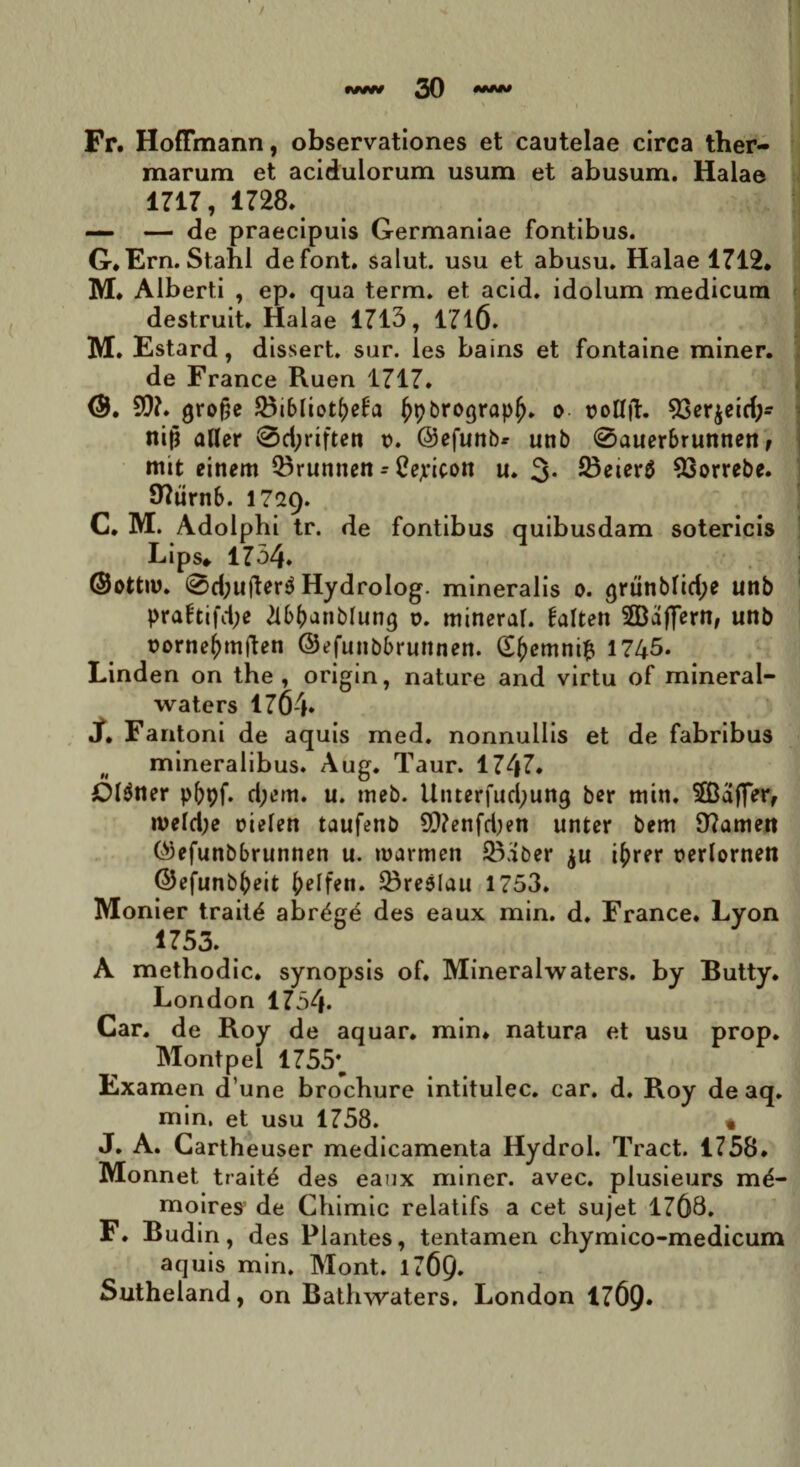 Fr. HofFmann, observationes et cautelae circa ther¬ marum et acidulorum usum et abusum. Halae 1717, 1728. — — de praecipuis Germaniae fontibus. G.Ern. Stahl defont. salut. usu et abusu. Halae 1712. M. Alberti , ep. qua term. et acid. idolum medicum destruit. Halae 1713, 1716. M. Estard, dissert. sur. les bains et fontaine miner, de France Ruen 1717. <3b 9)7. grofse SBibliot^eba ^pbrograpfj. o rollfl;. 93er$eid;- nift aUer 0d;riften t>. Oefunbr unb 0auerbrunnen, mit eittem 23runnen - Cepicott u. 3. 33eier$ 93orrebe. Olurnb. 1729. C. M. Adolphi tr. de fontibus quibusdam sotericis Lips» 1734. @ottn>. 0d;ufter$ Hydrolog. mineralis 0. grunblid;e unb pra£tifd;e 2lb(janblung o. mineral. £alten SBajfern, unb rornefunften ©efunbbruttnen. (E()emnift 1745. Linden on the , origin, nature and virtu of mineral- waters 1764. «/• Fantoni de aquis med. nonnullis et de fabribus (( mineralibus. Aug. Taur. 174?* Ol$ner p5pf. d;cm. u. tncb. Utuerfudjung ber min. 2Baf]Vr, n>eld;e oielen taufenb 9}?enfd)en unter bem 97amen (^efunbbrunnen u. tnarmen 23aber ju j^rer rerlornen ©efunbfceit ()elfen. ^reslau 1753. Monier trait£ abr^ge des eaux min. d. France. Lyon 1753. A methodic. synopsis of. Mineralwaters. by Butty. London 1754* Car. de Roy de aquar, min. natura et usu prop. Montpei 1755*^ Examen dune brochure intitulec. car. d. Roy de aq. min. et usu 1758. « J. A. Cartheuser medicamenta Hydrol. Tract. 1758. Monnet trait4 des eaux miner, avec. plusieurs m^- moires de Chimic relatifs a cet sujet 1768. F. Budin, des Plantes, tentamen chymico-medicum aquis min. Mont. l76Q. Sutheland, on Bathwaters. London 176p.