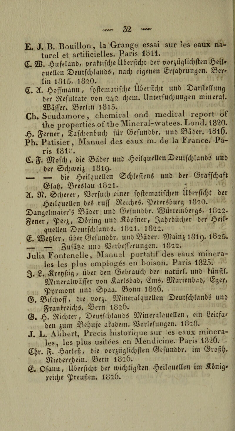 E. J. B. Bouillon, laGrange essai sur -es eaux na- turel et artificielles. Paris 1811. (£. $8b J?ufelanb, pra!tifd;e Uberjtcfot ber uorjuglid^en SpeiU queiien £>eutfd;lanb$, nad; cigenen (grfajjrungen. 23er-- lin 1815. 182O. <r. X Jpoffmamt , fp(lematifd;e U6er(td;t unb ©arfMuttg ber SKefultate uon 242 d;cm. Unterfud;un£en minerab S33affSBerlin 1815. Ch* Seudamore, cliemical ond medical report of tlie properties of the Mineral-watees. Lond. 1820. jp. gerner, £afdjen6ud; fur ©efunbbr. unb ^aber. 18l6. Ph. Patisier, Manuei des eaux m. de la France. Pa¬ ris 1818* <£. g. S0?ofd;, bic 2>aber unb JpeifqueHen 2>eutfd;lanb;< unb ber 0d;n>eij 1819. _ — bie Jpeilc|ueUen @d;Ieften5 unb ber @raffd;aft .Qiredlau 1821. * X 92. @d)erer, 93erfud) £iner fp(lematifd;cn Uberftd;t ber JpeityueUen be$ ruff 9tad;e$. ^peterjburg 182O. $an<jelmaier’$ SBSoer unb ©efunbbr. SBBtirtembergS. 1822. gener, $>ee$, £>6ring unb ^opfner, 3aj>r&ud;er ber Jpeil- cjueUen iOeutfdjIanbd. 1821. 1822. &2Be$(er, liber ©efunbbr. unb£>aber. 9J?ain$ 1819* 1805* — — gufafce unb 93erb*flerungcn. 1822. Julia Fontenelle, Manuei poriatif des eaux minera¬ les les plus emploges en boison. Paris 1825. 3. C. ^repjjig, liber ben ©ebraud) ber natari, unb funfH. *9J?tneralmafler non £ar(bbab, (5m$, 9}?arienbab, Sger, qppnnont unb 0paa. Q^onn 1826. ©. 5Bifd;off, bie norj. 93?ineralc[uellen Deutfd;lanb$ unb granfretd;$. 23ern 1826. @* Sp. Dvid>ter, £>eutfd;lanb3 SWineralqueUen , em Ceitfa* ben junt iBe(>ufe afabetn. 93orlefun<jen. 1828. J. L. Alibert, Precis historique sur les eaux minera¬ les, les plus usitees en Mendicine. Paris 1826. (£&r. g. parieti, bie Dor$tiglid;ften ©efunbbr. im ©rojjfr. Sftteberrbein. 33ern 1826. g. ofann, Uberfidjt ber n>id;tig|ten Jpeilvjuetten im ^onig-- reid;e ^preufjen. 1826.