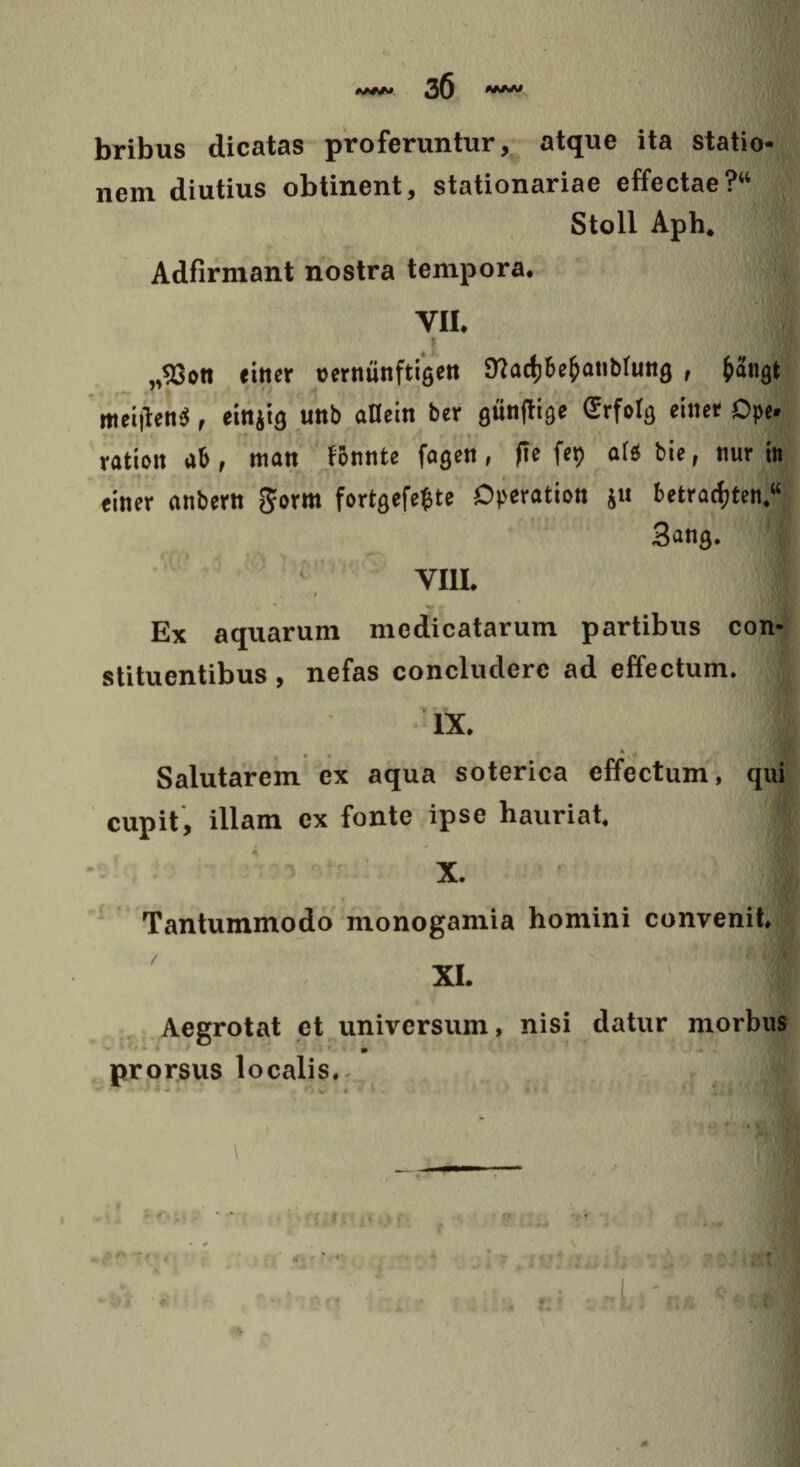 bribus dicatas proferuntur, atque ita statio¬ nem diutius obtinent, stationariae effectae?“ Stoll Aph. Adfirmant nostra tempora. VII. „93on einer rernunftigen 9?adjbefcatibUing , fcatiQt meijtenS , einjia unb aflein ber gunftige Srfotg einer Ope ration ab , man fBnnte fagen, fte fep att bie, nur in einer anbern $orm fortQefefcte Operation ju betracfjten/ 3ang. VIII. Ex aquarum medicatarum partibus con¬ stituentibus , nefas concludere ad effectum. iX. I Salutarem ex aqua soterica effectum, qui cupit, illam ex fonte ipse hauriat. ; X. Tantummodo monogamia homini convenit. XI. Aegrotat et universum, nisi datur morbus prorsus localis... * 1 ttl \ ' . • • «;* • 0* * m0 m
