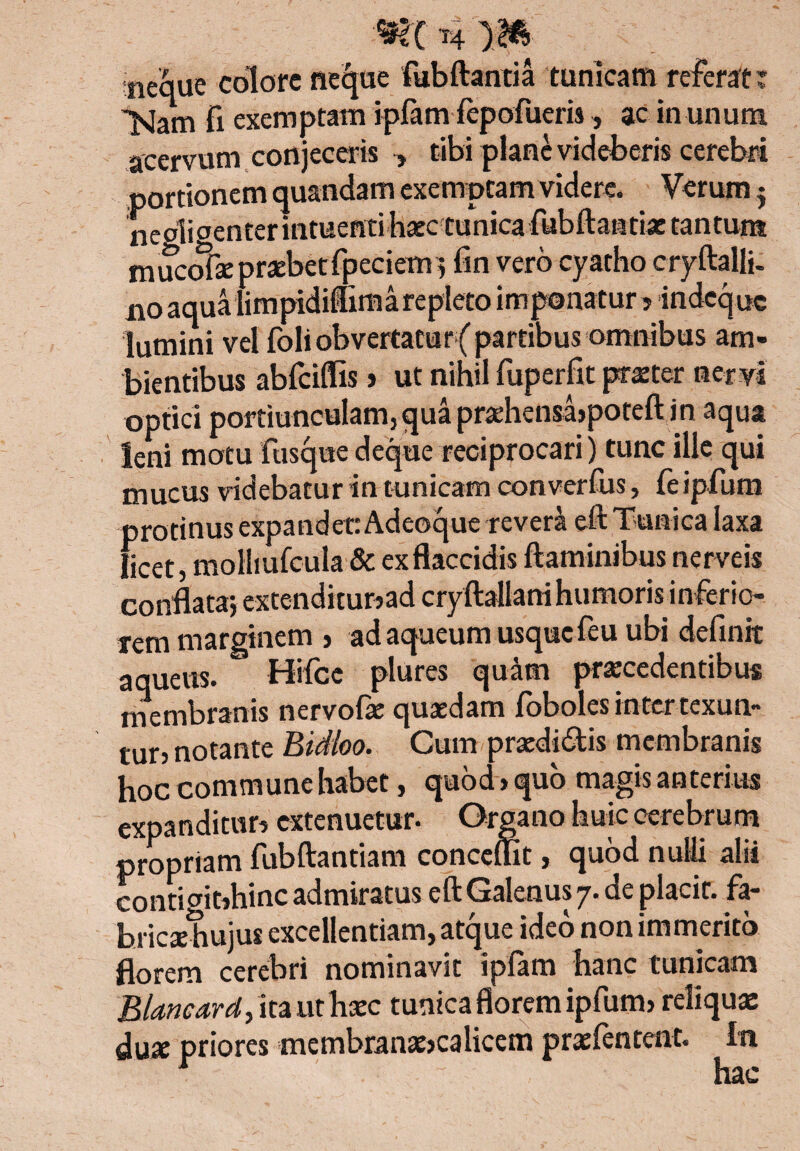 neque colore neque fub flantia tunicam referat: >Jam fi exemptam ipfam fepofueris, ac in unum acervum conjeceris ■, tibi plane videberis cerebri portionem quandam exemptam videre. Verum j neglioenterintuentihaec tunica ftibftaatiaetantunt m ucofse praebet fpeciem } iin vero cyatho cryftalli. n0 aqua limpidiffima repleto imponatur? indequc lumini vel foli obvertatur{ partibus omnibus am¬ bientibus abfciflls > ut nihil fuperfit praeter nervi optici portiunculam3quapraehensa}poteftin aqua leni motu fusque deque reciprocari) tunc ille qui mucus videbatur in tunicam converfus, feipfum protinus expandet: Adeoque revera eft Tunica laxa licet, molliufcula & ex flaccidis flaminibus nerveis conflata} extenditur?ad cryftallani humoris inferio rem marginem > ad aqueum usque feu ubi definit aqueus. Hifcc plures qu^m praecedentibus membranis nervofae quaedam foboles intertexun- tur, notante Bidloo. Cum praediatis membranis hoc commune habet, quod > quo m%‘s an(tcrius expanditur? extenuetur* C^i^ano huic cerebrum propriam fubftantiam conceffit, quod nulli alii conticntihinc admiratus eft Galenus 7. de placit. far hricxhujus excellentiam, atque ideo non immerito florem cerebri nominavit ipfam hanc tunicam Blancard, ita ut haec tunica florem ipfum? reliquae dux priores membranae?calicem praetentent. In