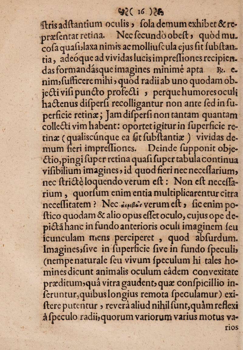 «*K )& fftris adftantium oculis» fola demum exhibet & re- iprsefentat retina. Nec fecundo obeft» quod mu. cofa quafnlaxa nimis acmolliufcula ejus fit fubftan- tia, adeoque ad vividas lucis iniprefliones recipien. das formandasque imagines minime apta e. ninnfufficere mihi» quod radii ab uno quodam ob. jeCtivifi punCto profedi » perque humores oculi haCtenus difperfi recolligantur non ante fcd in fu- perficie retinae; Jam difperfi non tantam quantam colleCti vim habent: oportetigiturinlliperficie re¬ tinae (qualiscunque ea fitfubftantiae) vividas de¬ mum fieri impreffiones. Deinde fupponit obje¬ ctio,pingi fuper retina quafi fuper tabula co ntinua vifibilium imagines»id quod fieri necneceflarium» nec ftriCte loquendo verum eft: Non eft necefla- rium, quorfum enim entia multiplicarentur citra necelfitatem ? Nec verum eft > fic enim po- ftico quodam Sc alio opus eflet oculo, cujus ope de- piCta hanc in fundo anterioris oculi imaginem feu icunculam mens perciperet , quod abfurdum. Imagines>five in fuperficie five in fundo fpeculi» (nempenaturale fcu vivum fpeculum hi tales ho¬ mines dicunt animalis oculum eadem convexitate praeditum»qua vitra gaudent» quae confpicillio in¬ feruntur, quibuslongius remota fpeculamur) exi- ftere putentur»revera aliud nihil funt,quam reflexi afpeculo radiijquorum variorum varius motus va¬ rios