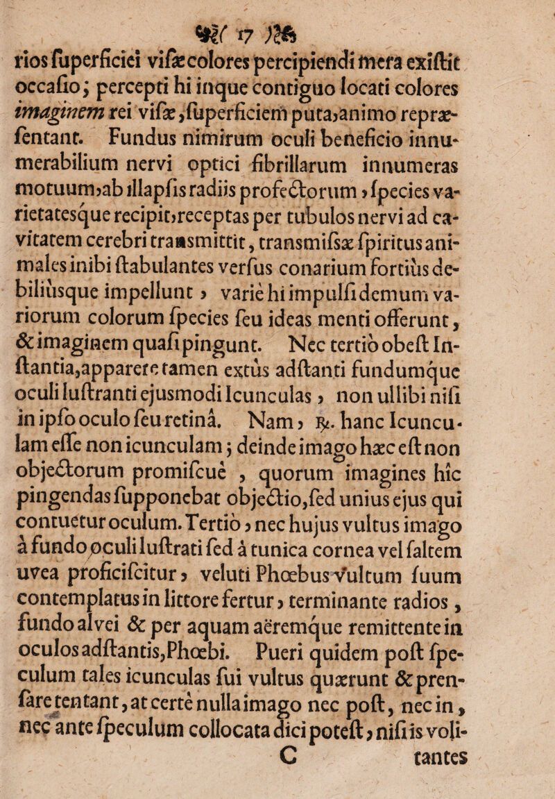 rios luperficiei vifie colores percipiendi mera exiftie occafio; percepti hi inque contiguo locati colores imaginem rei vifie ,{uperficiem puta>animo reprae- fentant. Fundus nimirum oculi beneficio innu- merabilium nervi optici fibrillarum innumeras motuurmab illapfis radiis profeCtorum > Ipecies va¬ rietatesque recipit>receptas per tubulos nervi ad ca¬ vitatem cerebri transmittit, transmifsae fpiritus ani¬ males inibi ftabulantes verfus conarium fortius de- biliusque impellunt > varie hi impulfidemum va¬ riorum colorum fpecies feu ideas menti offerunt, & imaginem quafi pingunt. Nec tertio obefl In¬ flanda,apparere tamen extus adftanti fundumque oculi luftranti ejusmodi Icunculas, nonullibinifi in ipfo oculo feu retina. Nam> hanc Icuncu¬ lam elfe non icunculam$ deinde imago haec eft non objectorum promifeue , quorum imagines hic pingendas fupponebat objeCtio,fed unius ejus qui contuetur oculum. Tertio > nec hujus vultus imago a fundo oculi luftrati fed a tunica cornea vel faltem uvea proficifcitur j veluti Phoebus Vultum fuum contemplatusin littore fertur > terminante radios, fundo alvei & per aquam aeremque remittente in oculos adftands,Phoebi. Pueri quidem poft fpe- culum tales icunculas fui vultus quaerunt &pren- faretentant,atcertenulIaimago nec poft, nec in, nec ante fpeculum collocata dici poteft > nifiis voji- C tantes