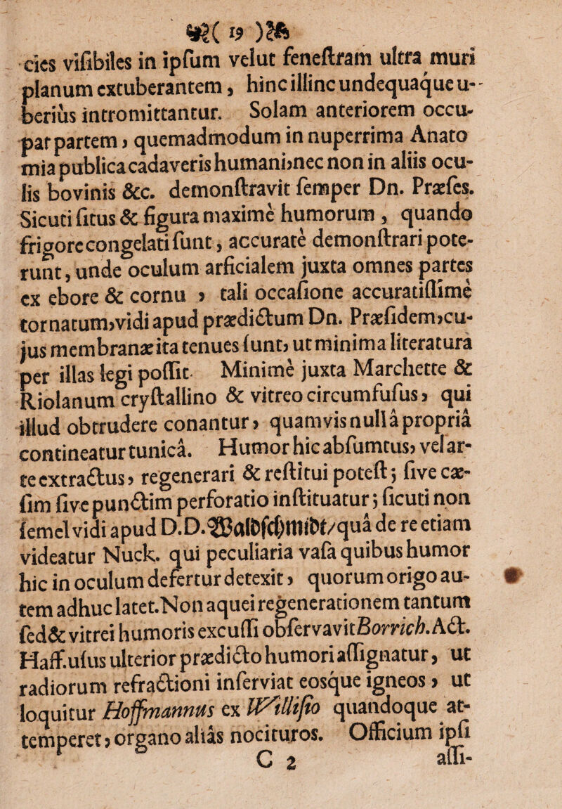 H19 )?fe cies vifibiles in ipfum velut feneftram ultra muri planum extuberantem, hinc illinc undequaque u- - berius intromittantur. Solam anteriorem occu¬ pat partem , quemadmodum in nuperrima Anato mia publica cadaverishumani,nec non in aliis ocu¬ lis bovinis &c. demonftravit femper Dn. Praefcs. Sic uti fitus & figura maxime humorum , quando fri Pore congelati funt, accurate demonftrari pote- (unde oculum arficialem juxta omnes partes ex ebore & cornu , tali occafione accuratiflime tornatum,vidi apud praedirum Dn. Praefidem,cu¬ jus membranatita tenues (unt> ut minima literatura per illas legi poflic Minime juxta Marchette & Riolanum cryftallino & vitreo circumfufus , qui illud obtrudere conantur, quamvisnullapropria contineatur tunica. Humor hic abfumtus, vel ar¬ te extradus, regenerari & reftitui poteft, five cx~ fim fivepundim perforatio inftituatur 5 ficuti non {ernei vidi apud D.D.^aK#t11it>t/qua de re etiam videatur Nuck. qui peculiaria vafa quibus humor hic in oculum defertur detexit, quorum origo au- tcin adhuc !atct*Non acjuci regenerationem tantum fed& vitrei humoris excufii obfervavitBomc/>. Ad. Haflf.ulus ulterior praedi do humori aflignatur, ut radiorum refradioni inferviat eosque igneos, ut loquitur ex quandoque at¬ temperet ) organo alias nocituros. Officium ipfi r C 2 affi-