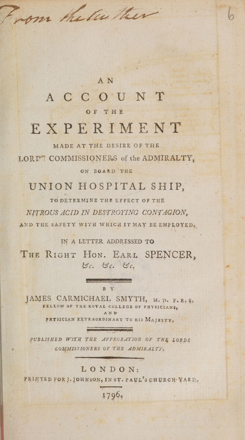 / A N ACCOUNT OF THE EXPERIMENT MADE AT THE DESIRE OF THE LORI”” COMMISSIONERS of the ADMIRALTY, ON EOAltD THE UNION HOSPITAL SHIP, TO DETERMINE THE EFFECT OF THE NITROUS ACID IN DESTROYING CONTAGION, AND THE SAFETY WITH WHICH IT MAY EE EMPLOYED* ■ ■ s _ • - 4 9 ’ ' '• • 5 • I \ IN A LETTER ADDRESSED TO % l v ■ * The Right Hon. Earl SPENCER3 fcfc. &C. &Ca E Y JAMES CARMICHAEL SMYTH, m. p. F. r, FELLOW OF THE ROYAL COLLEGE OF PHYSICIANS, AND PHYSICIAN EXTRAORDINARY TO HIS MAJESTY, ' PUBLISHED WITH THE APPROBATION OF THE LORDS COMMISSIONERS OF THE ADMIRALTY. LONDON; PRINTED FOR J. JOHNSON, IN ST. PAUL’S CHURCH'VAR D,a U36?