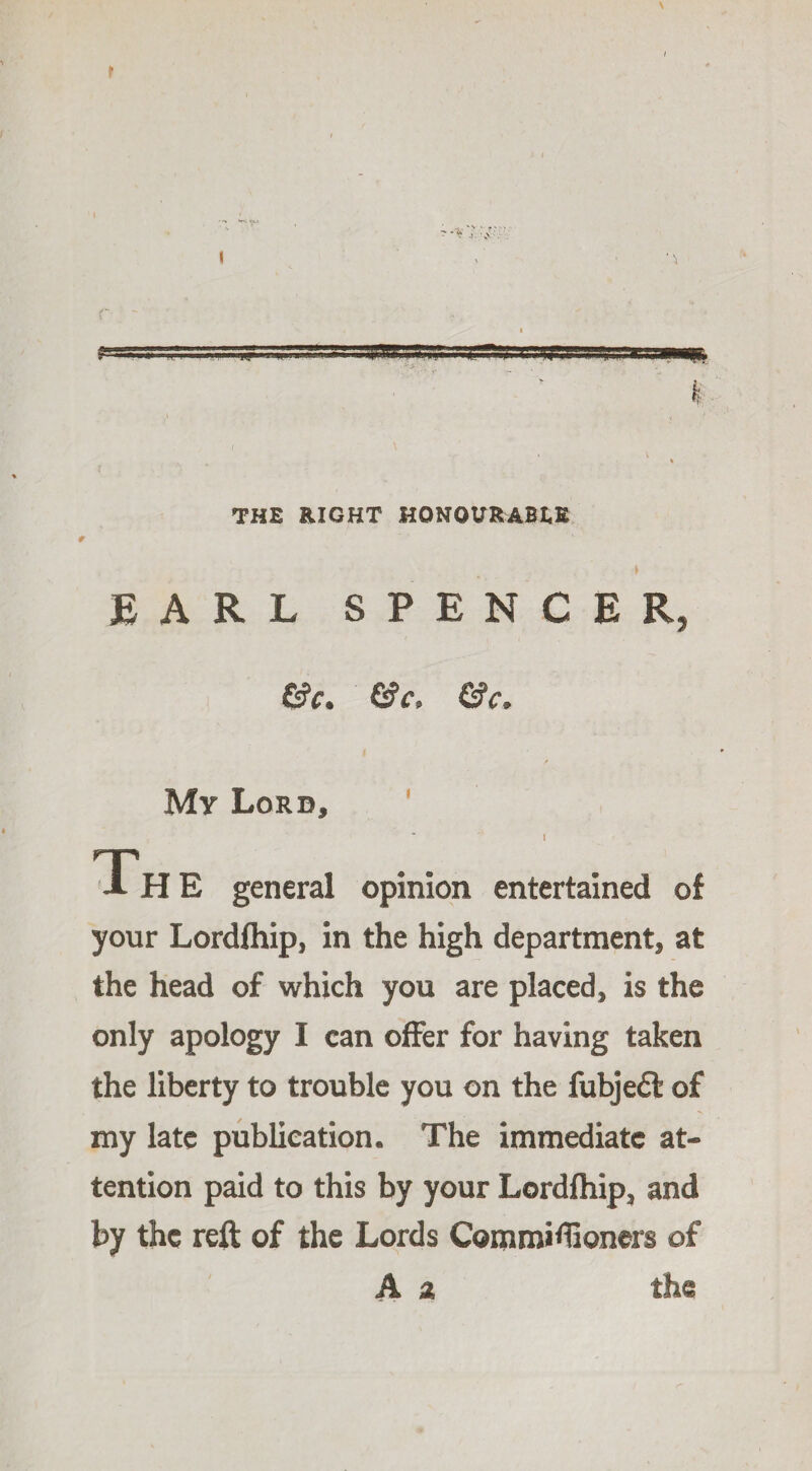 ? THE RIGHT HONOURABLE EARL SPENCER, &c. &c, &C' My Lord, Th E general opinion entertained of your Lordfhip, in the high department, at the head of which you are placed, is the only apology I can offer for having taken the liberty to trouble you on the fubje£i of my late publication. The immediate at¬ tention paid to this by your Lordfhip, and by the reft of the Lords Commiflioners of A a the