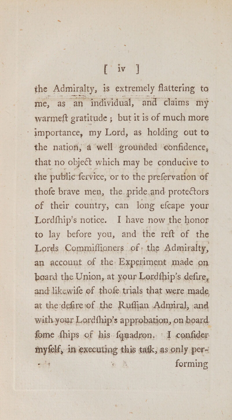 I K i iv ] the Admiralty, is extremely flattering to me, as an individual, and claims my' warmed: gratitude ; but it is of much more • importance, my Lord, as holding out to the nation, a well grounded confidence, that no objedl which may be conducive to r- ►**' • -- /* the public fervice, or to the prefervation of thofe brave men, the pride and protestors * s >■ + * of their country, can long efcape your Lordfhip’s notice. I have now the honor i r to lay before you, and the reft of the Lords Commifli,oners of^ the Admiralty, an account of the Experiment made pn board the Union, at your Lordfhip's defire, and likewife of thofe trials that were made at the defire of the Ruffian Admiral, and with youj: Lordfhip’s approbation, on board, feme iliips of his fquadron. I confider myfeby in executing this talk, as only per- - N v H forming \