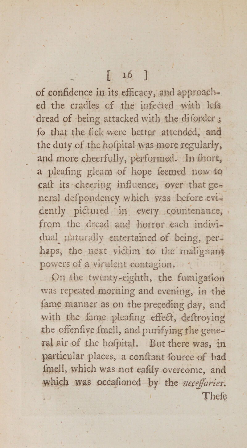 ) L »6‘ 1 of confidence in its efficacy, and approach* ed the cradles cf the infe&ed with left dread of being attacked with the diforder ; fo that the fick were better attended, and the duty of the hofpital was more regularly, and more cheerfully, performed. In fhort, a pleafing gleam of hope feemed now to call: its cheering influence, over that ge* neral defpondency which was before evi¬ dently pictured in every countenance, from the dread and horror each indivi¬ dual^ naturally entertained of being, per¬ haps, the next yidtim to the malignant powers of a virulent contagion. : - On the twenty-eighth, the fumigation was repeated morning and evening, in the fame manner as on the preceding day, and with the fame pleafing effect, deftroying the offenflve fmell, and purifying the gene¬ ral air of the hofpital. But there was, \n particular places, a conftant fource of bad fmell, which was not eafily overcome, and which was occafioned by the necejjaries. ' Theft