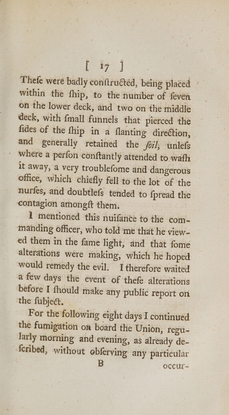 / t >7 t Thefe wete badly conftructed. being placed within the fhip, to the number of feven on the lower deck, and two on the middle deck, with fmall funnels that pierced the fides of the fhip in a llanting direction, and generally retained the foil, unlefs where a perfon conftantJy attended to wafli it away, a very troublefome and dangerous office, which chiefly fell to the lot of the nurfes, and doubtlefs tended to lpread the contagion amongft them. 1 mentioned this nuilance to the com¬ manding officer, who told me that he view¬ ed them in the fame light, and that fome alterations were making, which he hoped would remedy the evil. I therefore waited a few days the event of thele alterations before I fhould make any public report on the fubjedt. For the following eight days I continued the fumigation on board the Union, regu¬ larly morning and evening, as already de- fcribed, without oblerving any particular ® occur-