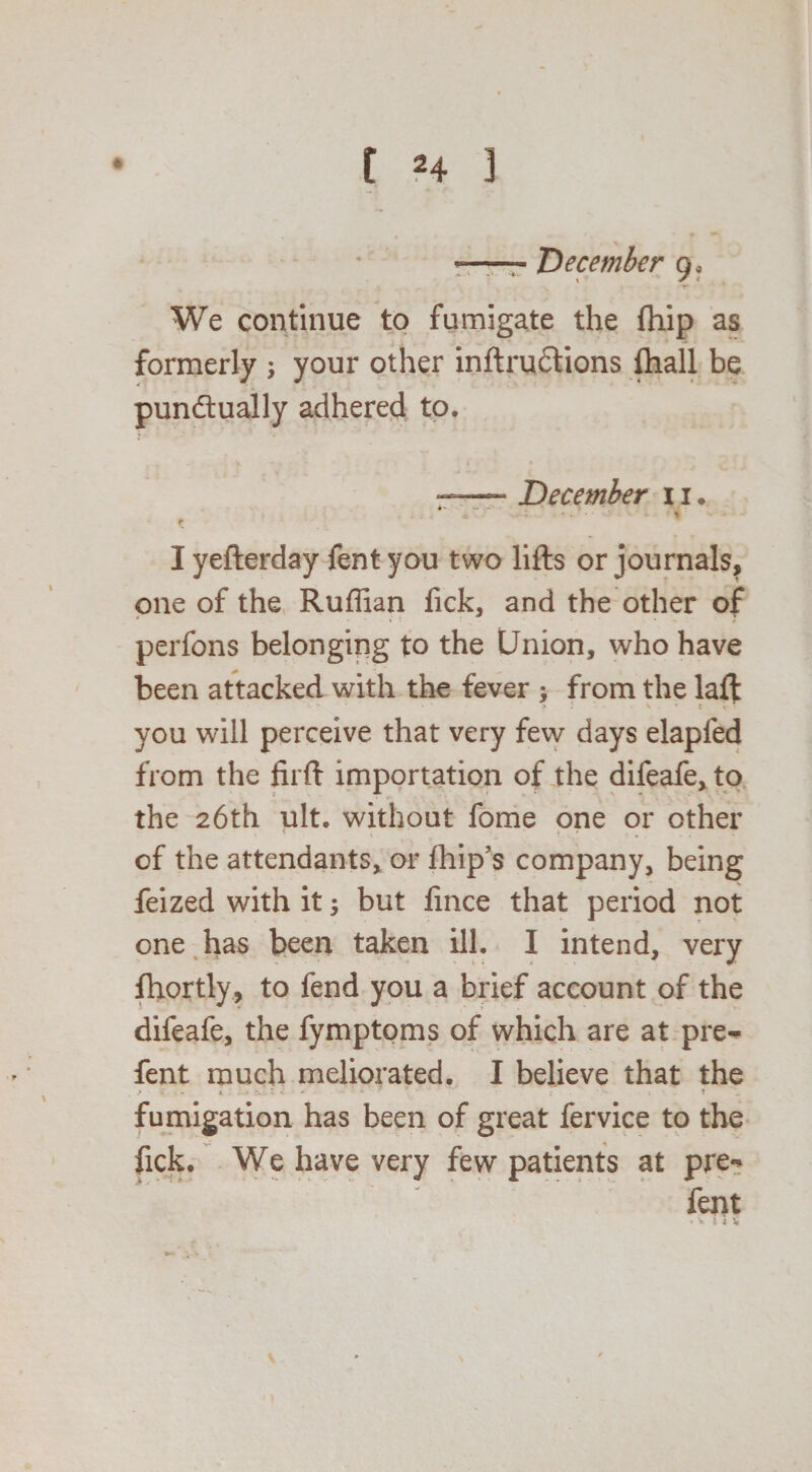 *-- December 9. We continue to fumigate the fhip as formerly ; your other inftruCtions {hall be punctually adhered to. ■-December 11. * -. % # I yefterday fent you two lifts or journals, one of the Ruffian fick, and the other of perfons belonging to the Union, who have been attacked with the fever ; from the laft you will perceive that very few days elapfed from the firft importation of the difeafe, to the 26th ult. without fome one or other of the attendants, or fhip’s company, being feized with it; but fince that period not one has been taken ill. I intend, very fhortly, to fend you a brief account of the difeafe, the fymptoms of which are at pre- fent much meliorated. I believe that the fumigation has been of great fervice to the fick. We have very few patients at pre«* fent