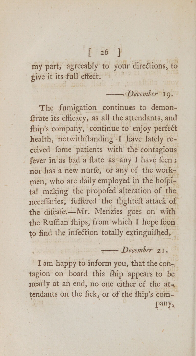 my part, agreeably to your dire&ions, to give it its full effeft. J > ■- i -December 19. The fumigation continues to demon- ftrate its efficacy, as all the attendants, and fhip’s company, continue to enjoy perfedt health, notwithftanding I have lately re¬ ceived fome patients with the contagious fever in as bad a ftate as any I have feen; nor has a new nurfe, or any of the work¬ men, who are daily employed in the hofpl- tal making the propofed alteration of the necefiaries, fuffered the flighteft attack of the difeale.—Mr. Menzies goes on with the Ruffian fhips, from which I hope foon to find the infection totally extinguiflied* , --December 2 r, c I am happy to inform you, that the con¬ tagion on board this fhip appears to be nearly at an end, no one either of the at¬ tendants on the fick, or of the fhip's com¬ ply* /