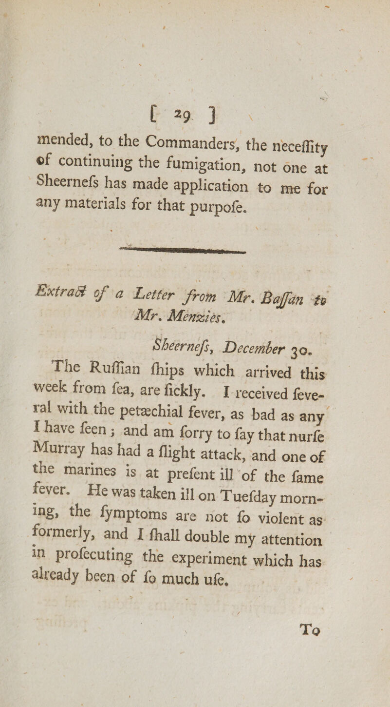 \ [ 29 ] N mended, to the Commanders, the neceflity ©f continuing the fumigation, not one at Sheernefs has made application to me for any materials for that purpofe. Extract of a Letter from Mr. Bajfan to Mr. Menzies. bheernefs, December 30, Tne Ruffian fhips which arrived this week from fea, are fickly. I received feve- ral with the petechial fever, as bad as any l have feen ; and am forry to fay that nurfe Muriay has had a flight attack, and one of tne marines is at prefent ill of the fame ever. He was taken ill on Tuefday morn* mg, the fymptoms are not fo violent as rormerly, and I fhall double my attention in profecuting the experiment which has already been of fo much ufe. '