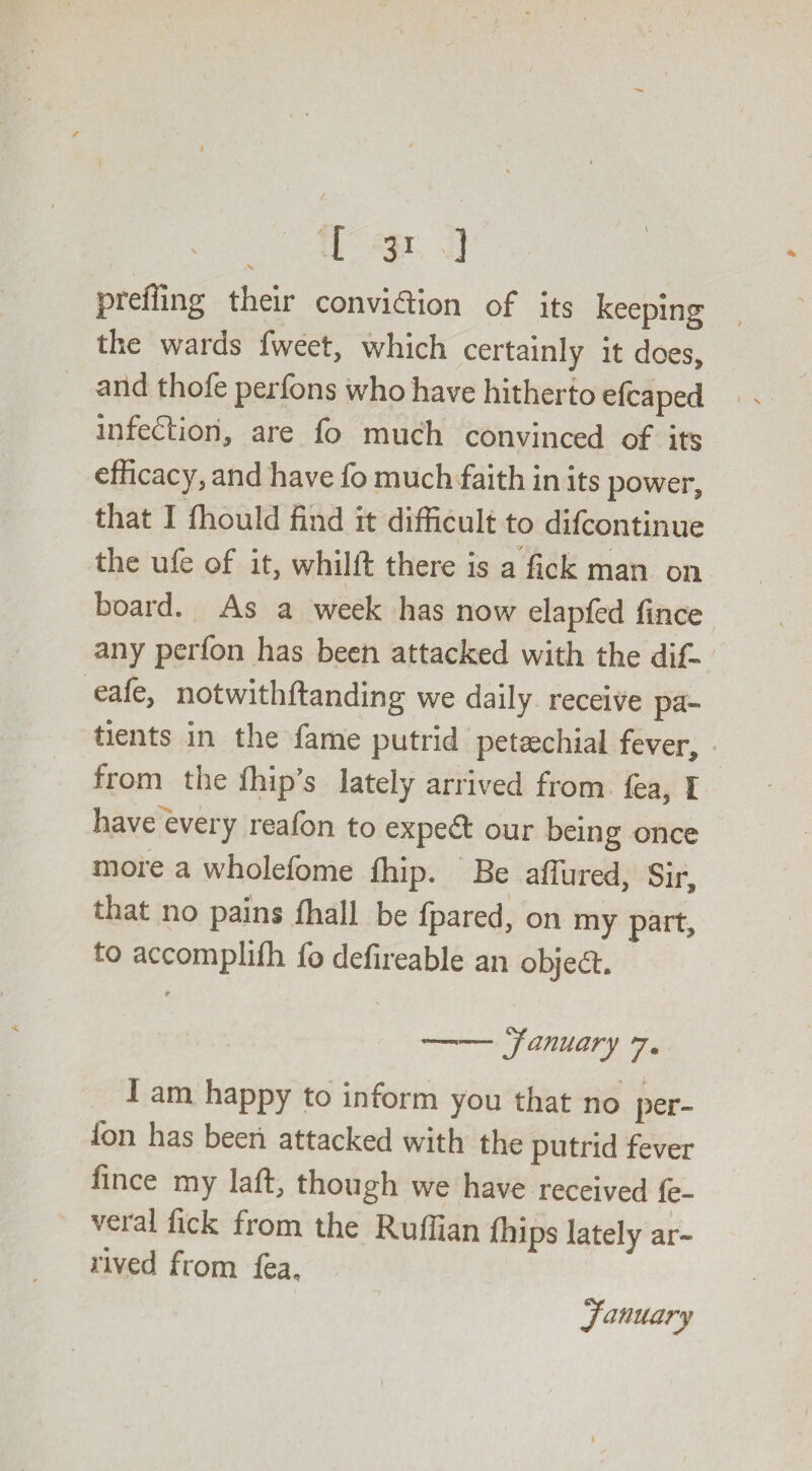 4 % /. • [ 31 3 / v prefling their convi<ftion of its keeping the wards fweet, which certainly it does, and thofe perfbns who have hitherto elcaped infection, are fo much convinced of its efficacy, and have fo much faith in its power, that I fhould find it difficult to difcontinue the ufe of it, whilll there is a fick man on board. As a week has now elapfed fince any perfon has been attacked with the dif~ eale, notwithftanding we daily receive pa» tients in the fame putrid petaechial fever, from the Ihip’s lately arrived from fea, I have every reafcn to expedt our being once more a wholefome ffiip. Be affined, Sir, that no pains iliall be Ipared, on my part, to accomplifli fo defireable an objedh ♦* —■— January 7. I am happy to inform you that no per- Ion has been attacked with the putrid fever fince my laft, though we have received le¬ vel al fick from the Ruffian Ihips lately ar¬ rived from fea, January 1