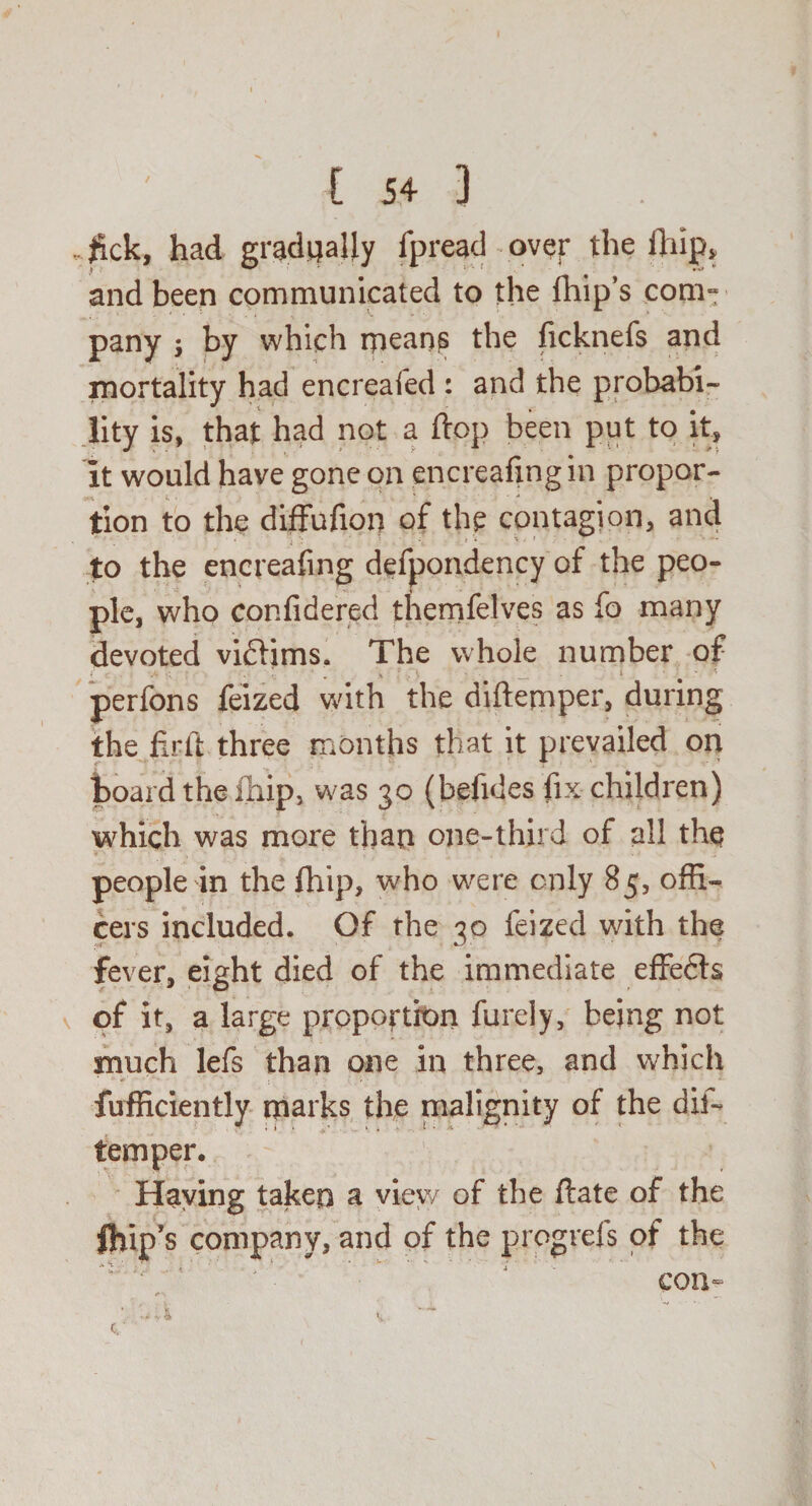 . fick, had gradually fpread over the fifip, and been communicated to the fhip’s com¬ pany j by which mean? the licknefs and mortality had encreafed : and the probabi¬ lity is, that had not a flop been put to it, it would have gone on encreafing in propor¬ tion to the diffufion of the contagion, and to the encreafing defpondency of the peo¬ ple, who confidered themfelves as fo many devoted victims. The whole number of perfons feized with the diftemper, during the firft three months that it prevailed on board the fhip, was 30 (befides fix children) which was more than one-third of all the people in the fhip, who were only 85, offi¬ cers included. Of the 30 feized with the fever, eight died of the immediate effects of it, a large proportion furely, being not much lefs than one in three, and which fufficiently marks the malignity of the dis¬ temper. Haying taken a view of the ftate of the fhip’s company, and of the progrefs of the