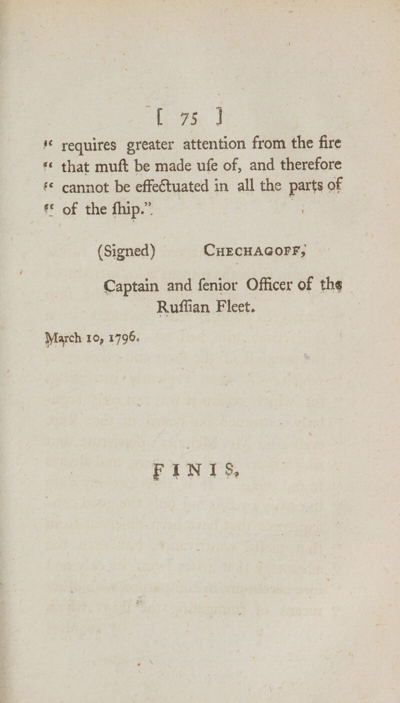 *< requires greater attention from the fire “ that muft be made life of, and therefore c *. . f* cannot be effectuated in all the parts of of the fhip.”. i * (Signed) Chech ag off. Captain and fenior Officer of ths Ruffian Fleet. * March io, 1796, 1 f I N I S, # \