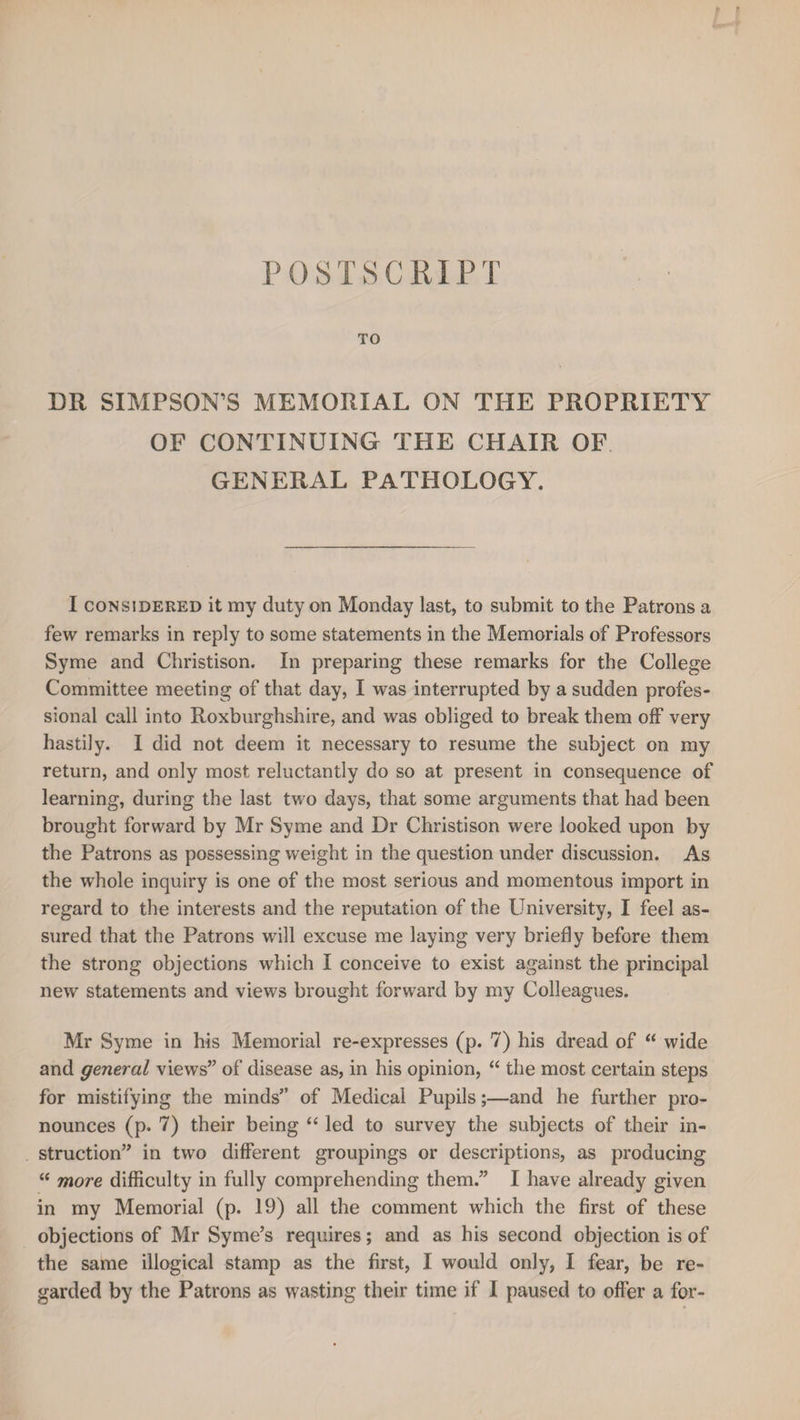 POSTSCRIPT DR SIMPSON’S MEMORIAL ON THE PROPRIETY OF CONTINUING THE CHAIR OF GENERAL PATHOLOGY. I considered it my duty on Monday last, to submit to the Patrons a few remarks in reply to some statements in the Memorials of Professors Syme and Christison. In preparing these remarks for the College Committee meeting of that day, I was interrupted by a sudden profes¬ sional call into Roxburghshire, and was obliged to break them off very hastily. I did not deem it necessary to resume the subject on my return, and only most reluctantly do so at present in consequence of learning, during the last two days, that some arguments that had been brought forward by Mr Syme and Dr Christison were looked upon by the Patrons as possessing weight in the question under discussion. As the whole inquiry is one of the most serious and momentous import in regard to the interests and the reputation of the University, I feel as¬ sured that the Patrons will excuse me laying very briefly before them the strong objections which I conceive to exist against the principal new statements and views brought forward by my Colleagues. Mr Syme in his Memorial re-expresses (p. 7) his dread of “ wide and general views” of disease as, in his opinion, “ the most certain steps for mistifying the minds” of Medical Pupils;—and he further pro¬ nounces (p. 7) their being “ led to survey the subjects of their in¬ struction” in two different groupings or descriptions, as producing “ more difficulty in fully comprehending them.” I have already given in my Memorial (p. 19) all the comment which the first of these objections of Mr Syme’s requires; and as his second objection is of the same illogical stamp as the first, I would only, I fear, be re¬