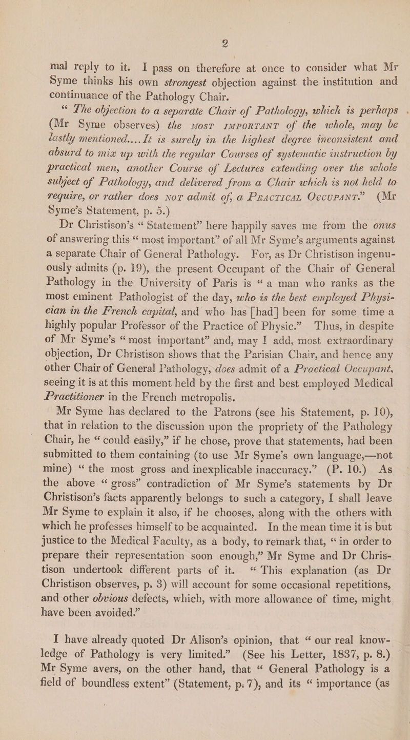 mal reply to it. 1 pass on therefore at once to consider what Mr Syrae thinks his own strongest objection against the institution and continuance of the Pathology Chair. “ The objection to a separate Chair of Pathology, which is perhaps (Mr Syrae observes) the most important of the whole, may be lastly mentioned.... It is surely in the highest degree inconsistent and absurd to mix up with the regular Courses of systematic instruction by practical men, another Course of Lectures extending over the whole subject of Pathology, and delivered from a Chair which is not held to require, or rather does not admit of a Practical Occupant.” (Mr Syme’s Statement, p. 5.) Dr Christison’s “ Statement” here happily saves me from the onus of answering this “ most important’’ of all Mr Syme’s arguments against a separate Chair of General Pathology. For, as Dr Christison ingenu¬ ously admits (p. 19), the present Occupant of the Chair of General Pathology in the University of Paris is “ a man who ranks as the most eminent Pathologist of the day, who is the best employed Physi¬ cian in the French capital, and who has [hadj been for some time a highly popular Professor of the Practice of Physic.” Tlius, in despite of Mr Syme’s “ most important” and, may I add, most extraordinary objection, Dr Christison shows that the Parisian Chair, and hence any other Chair of General Pathology, does admit of a Practical Occupant, seeing it is at this moment held by the first and best employed Medical Practitioner in the French metropolis. Mr Syme has declared to the Patrons (see his Statement, p. 10), that in relation to the discussion upon the propriety of the Pathology Chair, he “ could easily,” if he chose, prove that statements, had been submitted to them containing (to use Mr Syme’s ow;n language,—not mine) u the most gross and inexplicable inaccuracy.” (P. 10.) As the above “ gross” contradiction of Mr Syme’s statements by Dr Christison’s facts apparently belongs to such a category, I shall leave Mr Syme to explain it also, if he chooses, along with the others with which he professes himself to be acquainted. In the mean time it is but justice to the Medical Faculty, as a body, to remark that, “ in order to prepare their representation soon enough,” Mr Syme and Dr Chris¬ tison undertook different parts of it. “ This explanation (as Dr Christison observes, p. 3) will account for some occasional repetitions, and other obvious defects, which, with more allowance of time, might have been avoided.” I have already quoted Dr Alison’s opinion, that “ our real know¬ ledge of Pathology is very limited.” (See his Letter, 1837, p. 8.) Mr Syme avers, on the other hand, that “ General Pathology is a field of boundless extent” (Statement, p. 7), and its “ importance (as