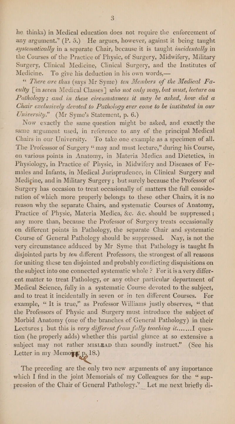 he thinks) in Medical education does not require the enforcement of any argument.’’ (P. 5.) He argues, however, against it being taught systematically in a separate Chair, because it is taught incidentally in the Courses of the Practice of Physic, of Surgery, Midwifery, Military Surgery, Clinical Medicine, Clinical Surgery, and the Institutes of Medicine. To give his deduction in his own words,— “ There are thus (says Mr Syme) ten Members of the Medical Fa¬ culty [iw seven Medical Classes] who not only may, but must, lecture on Pathology; and in these circumstances it may be asked, how did a Chair exclusively devoted to Pathology ever come to be instituted in our University” (Mr Syme’s Statement, p. 6.) Now exactly the same question might be asked, and exactly the same argument used, in reference to any of the principal Medical Chairs in our University. To take one example as a specimen of all. The Professsor of Surgery “ may and must lecture,” during his Course, on various points in Anatomy, in Materia Medica and Dietetics, in Physiology, in Practice of Physic, in Midwifery and Diseases of Fe¬ males and Infants, in Medical Jurisprudence, in Clinical Surgery and Medicine, and in Military Surgery ; but surely because the Professor of Surgery has occasion to treat occasionally of matters the full conside¬ ration of which more properly belongs to these other Chairs, it is no reason why the separate Chairs, and systematic Courses of Anatomy, Practice of Physic, Materia Medica, &amp;c. &amp;c. should be suppressed ; any more than, because the Professor of Surgery treats occasionally on different points in Pathology, the separate Chair and systematic Course of General Pathology should be suppressed. Nay, is not the very circumstance adduced by Mr Syme that Pathology is taught fn disjointed parts by ten different Professors, the strongest of all reasons for uniting these ten disjointed and probably conflicting disquisitions on the subject into one connected systematic whole ? For it is a very differ¬ ent matter to treat Pathology, or any other particular department of Medical Science, fully in a systematic Course devoted to the subject, and to treat it incidentally in seven or in ten different Courses. For example, “ It is true,” as Professor Williams justly observes, “ that the Professors of Physic and Surgery must introduce the subject of Morbid Anatomy (one of the branches of General Pathology) in their Lectures ; but this is very different from fully teaching it.I ques¬ tion (he properly adds) whether this partial glance at so extensive a subject may not rather mislead than soundly instruct.” (See his Letter in my Memoj*f,f p. 18.) The preceding are the only two new arguments of any importance which I find in the joint Memorials of my Colleagues for the “ sup¬ pression of the Chair of General Pathology;’ Let me next briefly di-