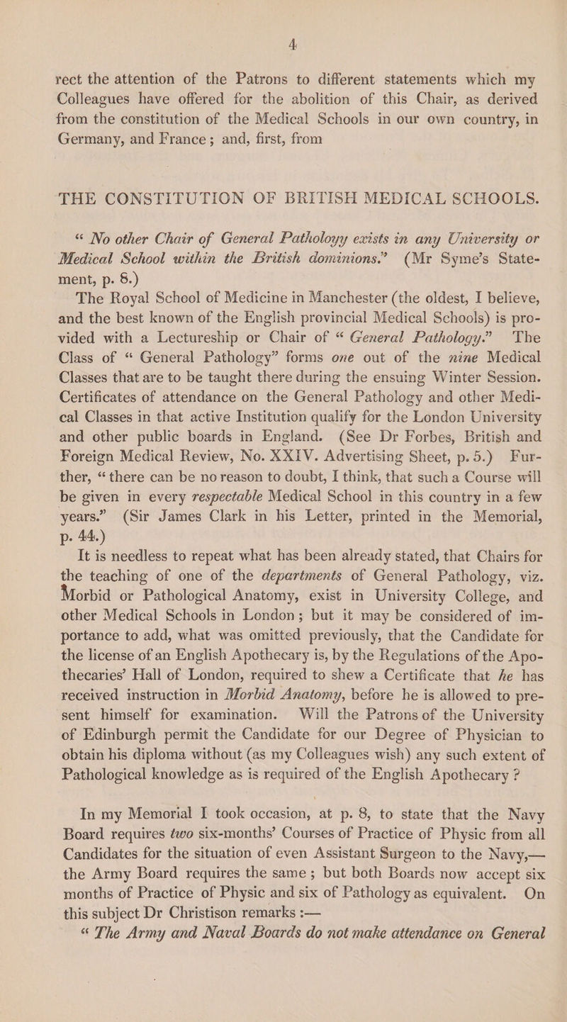 rect the attention of the Patrons to different statements which my Colleagues have offered for the abolition of this Chair, as derived from the constitution of the Medical Schools in our own country, in Germany, and France; and, first, from THE CONSTITUTION OF BRITISH MEDICAL SCHOOLS. “ No other Chair of General Patholoyy exists in any University or Medical School within the British dominions.” (Mr Syme’s State¬ ment, p. 8.) The Royal School of Medicine in Manchester (the oldest, I believe, and the best known of the English provincial Medical Schools) is pro¬ vided with a Lectureship or Chair of “ General Pathology ” The Class of “ General Pathology” forms one out of the nine Medical Classes that are to be taught there during the ensuing Winter Session. Certificates of attendance on the General Pathology and other Medi¬ cal Classes in that active Institution qualify for the London University and other public boards in England. (See Dr Forbes, British and Foreign Medical Review, No. XXIV. Advertising Sheet, p. 5.) Fur¬ ther, “ there can be no reason to doubt, I think, that such a Course will be given in every respectable Medical School in this country in a few years.” (Sir James Clark in his Letter, printed in the Memorial, p. 44.) It is needless to repeat what has been already stated, that Chairs for the teaching of one of the departments of General Pathology, viz. Ikorbid or Pathological Anatomy, exist in University College, and other Medical Schools in London; but it may be considered of im¬ portance to add, what was omitted previously, that the Candidate for the license of an English Apothecary is, by the Regulations of the Apo¬ thecaries’ Hall of London, required to shew a Certificate that he has received instruction in Morbid Anatomy, before he is allowed to pre¬ sent himself for examination. Will the Patrons of the University of Edinburgh permit the Candidate for our Degree of Physician to obtain his diploma without (as my Colleagues wish) any such extent of Pathological knowledge as is required of the English Apothecary ? \ In my Memorial I took occasion, at p. 8, to state that the Navy Board requires two six-months’ Courses of Practice of Physic from all Candidates for the situation of even Assistant Surgeon to the Navy,— the Army Board requires the same ; but both Boards now accept six months of Practice of Physic and six of Pathology as equivalent. On this subject Dr Christison remarks “ The Army and Naval Boards do not make attendance on General
