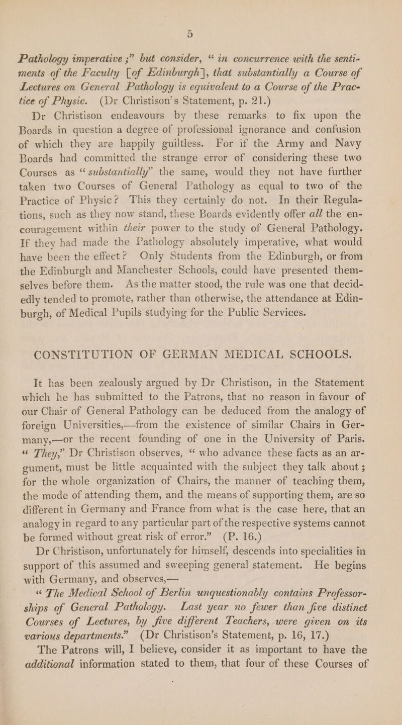 o Pathology imperative hut consider, “ in concurrence with the senti¬ ments of the Faculty [of Edinburgh], that substantially a Course of Lectures on General Pathology is equivalent to a Course of the Prac¬ tice of Physic. (Dr Christisoir s Statement, p. 21.) Dr Christison endeavours by these remarks to fix upon the Boards in question a degree of professional ignorance and confusion of which they are happily guiltless. For if the Army and Navy Boards had committed the strange error of considering these two Courses as “ substantially” the same, would they not have further taken two Courses of General Pathology as equal to two of the Practice of Physic ? This they certainly do not. In their Regula¬ tions, such as they now stand, these Boards evidently offer all the en¬ couragement within their power to the study of General Pathology. If they had made the Pathology absolutely imperative, what would have been the effect? Only Students from the Edinburgh, or from the Edinburgh and Manchester Schools, could have presented them¬ selves before them. As the matter stood, the rule was one that decid¬ edly tended to promote, rather than otherwise, the attendance at Edin¬ burgh, of Medical Pupils studying for the Public Services. CONSTITUTION OF GERMAN MEDICAL SCHOOLS. It has been zealously argued by Dr Christison, in the Statement which he has submitted to the Patrons, that no reason in favour of our Chair of General Pathology can be deduced from the analogy of foreign Universities,—from the existence of similar Chairs in Ger- many,—or the recent founding of one in the University of Paris. “ They? Dr Christison observes, “ who advance these facts as an ar¬ gument, must be little acquainted with the subject they talk about; for the whole organization of Chairs, the manner of teaching them, the mode of attending them, and the means of supporting them, are so different in Germany and France from what is the case here, that an analogy in regard to any particular part of the respective systems cannot be formed without great risk of error.” (P. 16.) Dr Christison, unfortunately for himself, descends into specialities in support of this assumed and sweeping general statement. He begins with Germany, and observes,— “ The Medical School of Berlin unquestionably contains Professor¬ ships of General Pathology. Last year no fewer than Jive distinct Courses of Lectures, by five different Teachers, were given on its various departments.” (Dr Christison’s Statement, p. 16, 17.) The Patrons will, I believe, consider it as important to have the additional information stated to them, that four of these Courses of