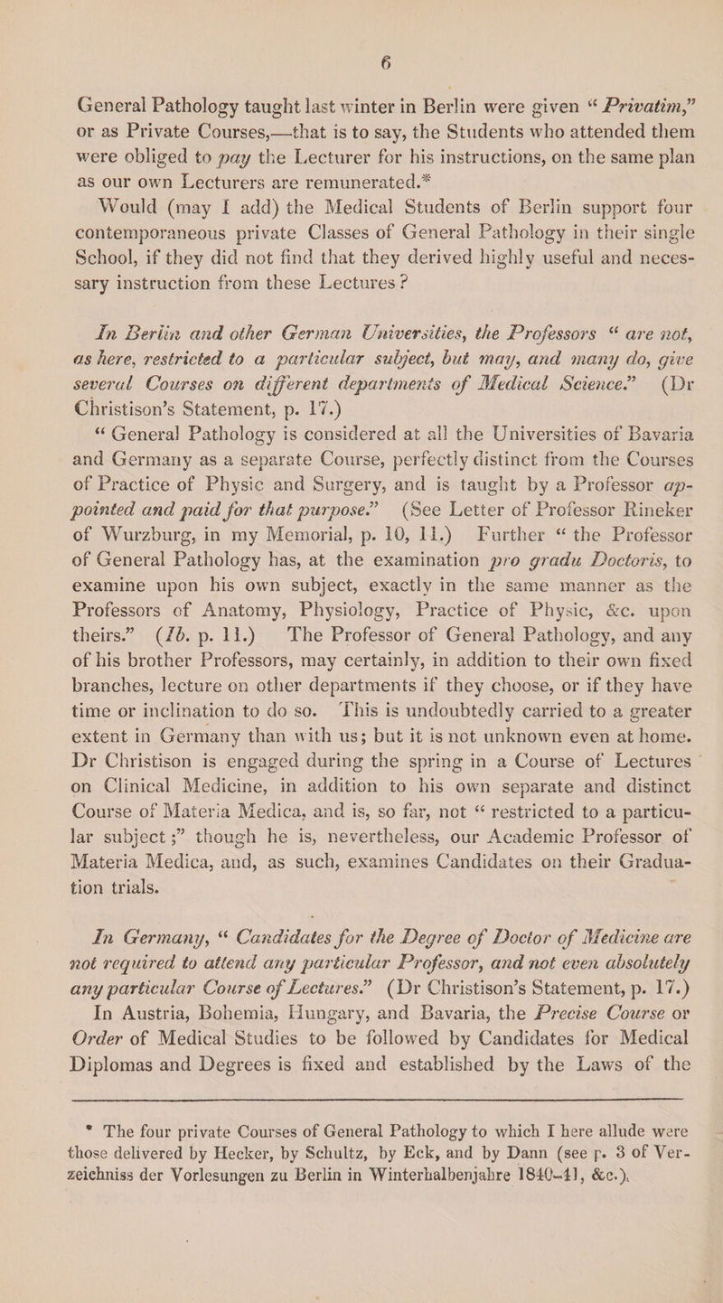 General Pathology taught last winter in Berlin were given “ Privatim ” or as Private Courses,—that is to say, the Students who attended them were obliged to pay the Lecturer for his instructions, on the same plan as our own Lecturers are remunerated.* Would (may I add) the Medical Students of Berlin support four contemporaneous private Classes of General Pathology in their single School, if they did not find that they derived highly useful and neces¬ sary instruction from these Lectures ? In Berlin and other German Universities, the Professors “ are not, as here, restricted to a particular subject, but may, and many do, give several Courses on different departments of Medical ScienceI (Dr Christison’s Statement, p. 17.) “ Genera] Pathology is considered at all the Universities of Bavaria and Germany as a separate Course, perfectly distinct from the Courses of Practice of Physic and Surgery, and is taught by a Professor ap¬ pointed and paid for that purpose! (See Letter of Professor Rineker of Wurzburg, in ray Memorial, p. 10, 11.) Further “ the Professor of General Pathology has, at the examination pro gradu Doctoris, to examine upon his own subject, exactly in the same manner as the Professors of Anatomy, Physiology, Practice of Physic, &amp;c. upon theirs.” (lb. p. 11.) The Professor of General Pathology, and any of his brother Professors, may certainly, in addition to their own fixed branches, lecture on other departments if they choose, or if they have time or inclination to do so. This is undoubtedly carried to a greater extent in Germany than with us; but it is not unknown even at home. Dr Christison is engaged during the spring in a Course of Lectures on Clinical Medicine, in addition to his own separate and distinct Course of Materia Medica, and is, so far, not “ restricted to a particu¬ lar subjectthough he is, nevertheless, our Academic Professor of Materia Medica, and, as such, examines Candidates on their Gradua¬ tion trials. In Germany, “ Candidates for the Degree of Doctor of Medicine are not required to attend any particular Professor, and not even absolutely any particular Course of Lectures! (Dr Christison’s Statement, p. 17.) In Austria, Bohemia, Hungary, and Bavaria, the Precise Course or Order of Medical Studies to be followed by Candidates for Medical Diplomas and Degrees is fixed and established by the Laws of the * The four private Courses of General Pathology to which I here allude were those delivered by Hecker, by Schultz, by Eck, and by Dann (see p. 3 of Ver- zeichniss der Vorlesungeri zu Berlin in Winterhalbenjahre 181-0-41, &amp;e.)1