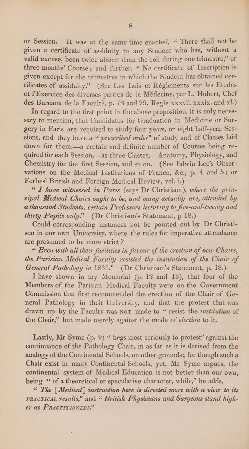 or Session. It was at the same time enacted, “ There shall not be given a certificate of assiduity to any Student who has, without a valid excuse, been twice absent from the roll during one trimestre,” or three months’ Course; and further, “ No certificate of Inscription is given except for the trimestres in which the Student has obtained cer¬ tificates of assiduity.” (See Les Lois et Reglements sur les Etudes et l’Exercice des diverses parties de la Medecine, par L. Hubert, Chet des Bureaux de la Faculte, p. 78 and 79. Regie xxxvii.xxxix. and xl.) In regard to the first point in the above proposition, it is only neces¬ sary to mention, that Candidates for Graduation in Medicine or Sur¬ gery in Paris are required to study four years, or eight half-year Ses¬ sions, and they have a “ prescribed order” of study and of Classes laid down for them,—a certain and definite number of Courses being re¬ quired for each Session,—as three Classes,—Anatomy, Physiology, and Chemistry for the first Session, and so on. (See Edwin Lee’s Obser¬ vations on the Medical Institutions of France, &amp;c,, p. 4 and 5; or Forbes’ British and Foreign Medical Review, vol. i.) “ I have witnessed in Paris (says Dr Christison), where the prin¬ cipal Medical Chairs ovght to be, and many actually are, attended by a thousand Students, certain Professors lecturing to five-and- twenty and thirty Pupils only? (Dr Christison’s Statement, p 18.) Could corresponding instances not be pointed out by Dr Christi¬ son in our own University, where the rules for imperative attendance are presumed to be more strict ? “ Even with all their facilities in favour of the erection of new Chairs, the Parisian Medical Faculty resisted the institution of the Chair of General Pathology in 1831.” (Dr Christison’s Statement, p. 18.) I have shown in my Memorial (p. 12 and 13), that four of the Members of the Parisian Medical Faculty were on the Government Commission that first recommended the erection of the Chair of Ge¬ neral Pathology in their University, and that the protest that was drawn up by the Faculty was not made to “ resist the institution of the Chair,” but made merely against the mode of election to it. Lastly, Mr Syme (p. 9) “ begs most seriously to protest” against the continuance of the Pathology Chair, in as far as it is derived from the analogy of the Continental Schools, on other grounds; for though such a Chair exist in many Continental Schools, yet, Mr Syme argues, the continental system of Medical Education is not better than our own, being “ of a theoretical or speculative character, while,” he adds, “ The [Medical] instruction here is directed more with a view to its practical results,” and “ British Physicians and Surgeons stand high¬ er as Practitioners.”