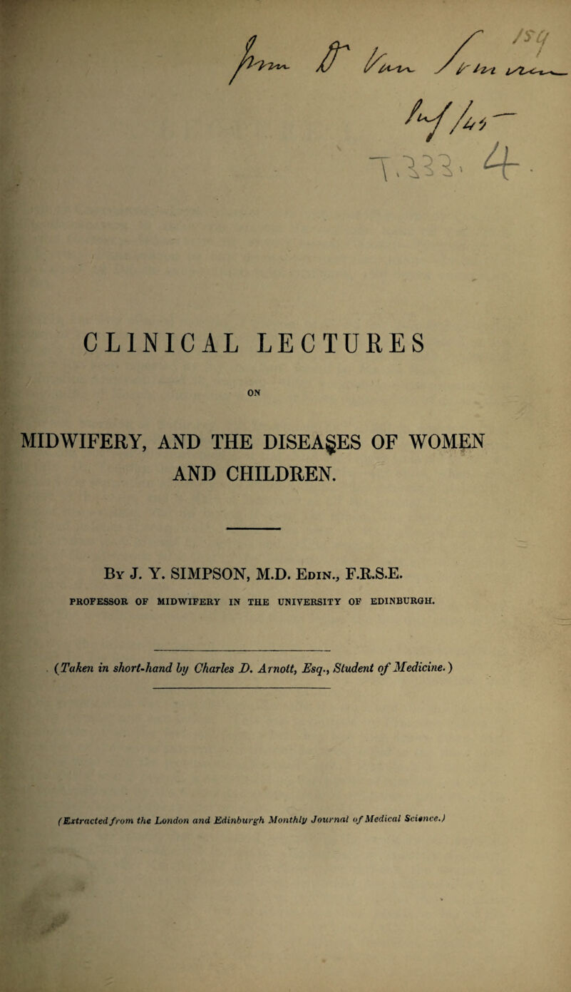 CLINICAL LECTURES ON MIDWIFERY, AND THE DISEASES OF WOMEN AND CHILDREN. By J. Y. SIMPSON, M.D. Edin., F.E.S.E. PROFESSOR OF MIDWIFERY IN THE UNIVERSITY OF EDINBURGH. (Taken in short-hand by Charles D. Arnoit, Esq., Student of Medicine.) (Extracted from the London and Edinburgh Monthly Journal of Medical Science.)