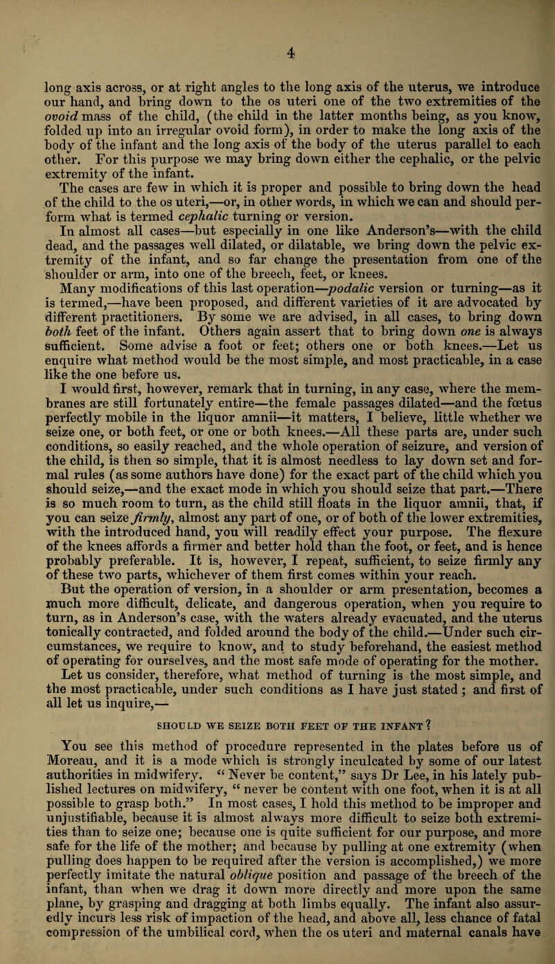 long axis across, or at right angles to the long axis of the uterus, we introduce our hand, and bring down to the os uteri one of the two extremities of the ovoid mass of the child, (the child in the latter months being, as you know, folded up into an irregular ovoid form), in order to make the long axis of the body of the infant and the long axis of the body of the uterus parallel to each other. For this purpose we may bring down either the cephalic, or the pelvic extremity of the infant. The cases are few in which it is proper and possible to bring down the head of the child to the os uteri,—or, in other words, in which we can and should per¬ form what is termed cephalic turning or version. In almost all cases—but especially in one like Anderson’s—with the child dead, and the passages well dilated, or dilatable, we bring down the pelvic ex¬ tremity of the infant, and so far change the presentation from one of the shoulder or arm, into one of the breech, feet, or knees. Many modifications of this last operation—podalic version or turning—as it is termed,—have been proposed, and different varieties of it are advocated by different practitioners. By some we are advised, in all cases, to bring down both feet of the infant. Others again assert that to bring down one is always sufficient. Some advise a foot or feet; others one or both knees.—Let us enquire what method would be the most simple, and most practicable, in a case like the one before us. I would first, however, remark that in turning, in any case, where the mem¬ branes are still fortunately entire—the female passages dilated—and the foetus perfectly mobile in the liquor amnii—it matters, I believe, little whether we seize one, or both feet, or one or both knees.—All these parts are, under such conditions, so easily reached, and the whole operation of seizure, and version of the child, is then so simple, that it is almost needless to lay down set and for¬ mal rules (as some authors have done) for the exact part of the child which you should seize,—and the exact mode in which you should seize that part.—There is so much room to turn, as the child still floats in the liquor amnii, that, if you can seize firmly, almost any part of one, or of both of the lower extremities, with the introduced hand, you will readily effect your purpose. The flexure of the knees affords a firmer and better hold than the foot, or feet, and is hence probably preferable. It is, however, I repeat, sufficient, to seize firmly any of these two parts, whichever of them first comes within your reach. But the operation of version, in a shoulder or arm presentation, becomes a much more difficult, delicate, and dangerous operation, when you require to turn, as in Anderson’s case, with the waters already evacuated, and the uterus tonically contracted, and folded around the body of the child.—Under such cir¬ cumstances, we require to know, and to study beforehand, the easiest method of operating for ourselves, and the most safe mode of operating for the mother. Let us consider, therefore, what method of turning is the most simple, and the most practicable, under such conditions as I have just stated ; and first of all let us inquire,— SHOULD WE SEIZE BOTH FEET OF THE INFANT? You see this method of procedure represented in the plates before us of Moreau, and it is a mode which is strongly inculcated by some of our latest authorities in midwifery. “ Never be content,” says Dr Lee, in his lately pub¬ lished lectures on midwifery, “ never be content with one foot, when it is at all possible to grasp both.” In most cases, I hold this method to be improper and unjustifiable, because it is almost always more difficult to seize both extremi¬ ties than to seize one; because one is quite sufficient for our purpose, and more safe for the life of the mother; and because by pulling at one extremity (when pulling does happen to be required after the version is accomplished,) we more perfectly imitate the natural oblique position and passage of the breech of the infant, than when we drag it down more directly and more upon the same plane, by grasping and dragging at both limbs equally. The infant also assur¬ edly incurs less risk of impaction of the head, and above all, less chance of fatal compression of the umbilical cord, when the os uteri and maternal canals have