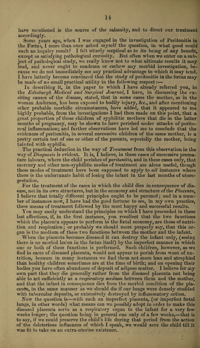 have mentioned is the source of the calamity, and to direct our treatment accordingly. Some years ago, when I was engaged in the investigation of Peritonitis in the Foetus, I more than once asked myself the question, in what good could such an inquiry result? I felt utterly sceptical as to its being of any benefit, except as satisfying pathological curiosity. But often when we enter on a sub¬ ject of pathological study, we really know not to what ultimate results it may lead, and never ought to condemn or eschew any morbid investigation, be¬ cause we do not immediately see any practical advantage to which it may tend. I have latterly become convinced that the study of peritonitis in the foetus may be made of no small practical utility in the following respect:— In describing it, in the paper to which I have already referred you, in the Edinburgh Medical and Surgical Journal, I have, in discussing the ex¬ citing causes of the disease, stated, that in some cases the mother, as in the woman Anderson, has been exposed to bodily injury, &c., and after mentioning other probable morbific circumstances, have added, that it appeared to me highly probable, from the investigations I had then made on this point, that a great proportion of those children of syphilitic mothers that die in the latter months of pregnancy, may be shown to have perished under attacks of perito¬ neal inflammation; and further observations have led me to conclude that the evidences of peritonitis, in several successive children of the same mother, is a pretty certain test of one or other of the parents, especially the mother, being tainted with syphilis. The practical deduction in the way of Treatment from this observation in the way of Diagnosis is evident. It is, I believe, in these cases of successive prema¬ ture labours, where the child perishes of peritonitis, and in these cases only, that mercury and other non-syphilitic modes of treatment are alone useful, though these modes of treatment have been supposed to apply to all instances where there is the unfortunate habit of losing the infant in the last months of utero- gestation. For the treatment of the cases in which the child dies in consequence of dis¬ ease, not in its own structures, but in the economy and structure of the Placenta, I believe that totally different principles ought to be pursued; and in a num¬ ber of instances now, I have had the good fortune to see, in my own practice, these means of treatment followed by the most happy and successful results. You may easily understand the principles on which I have proceeded in these last affections, if, in the first instance, you recollect that the two functions which the placenta appears to perform in the foetal economy, are those of nutri¬ tion and respiration; or probably we should more properly say, that this or¬ gan is the medium of these two functions between the mother and the infant. When the placenta becomes diseased it can destroy the infant only, (seeing there is no morbid lesion in the foetus itself) by the imperfect manner in which one or both of these functions is performed. Such children, however, as we find in cases of diseased placenta, w’ould not appear to perish from want of nu¬ trition, because in many instances we find them not more lean and atrophied than healthy children sometimes are at the time of birth; and on opening their bodies you have often abundance of deposit of adipose matter. I believe for my own part that they die generally rather from the diseased placenta not being able to act sufficiently as a respiratory medium between them and the mother, and that the infant in consequence dies from the morbid condition of the pla¬ centa, in the same manner as we should die if our lungs were densely studded with tubercular deposits, or extensively destroyed by inflammatory action. Now the question is—with such an imperfect placenta, (or imperfect foetal lungs, in other words) vvhat means can we possibly adopt in order to make this diseased placenta serve as a respiratory organ to the infant for a very few weeks longer; the question being in general one only of a few weeks,—that is to say, if we could preserve the child’s life during that period from the action of the deleterious influences of which I speak, we would save the child till it was fit to take on an extra-uterine existence.