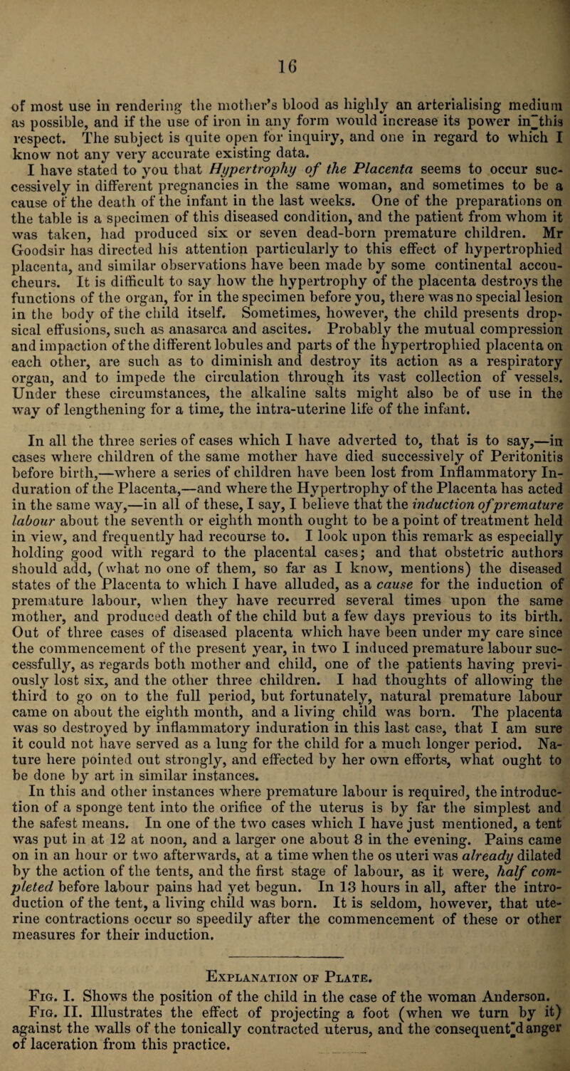 of most use in rendering the mother’s blood as highly an arterialising medium as possible, and if the use of iron in any form would increase its power in“this respect. The subject is quite open for inquiry, and one in regard to which I know not any very accurate existing data. I have stated to you that Hypertrophy of the Placenta seems to occur suc¬ cessively in different pregnancies in the same woman, and sometimes to be a cause of the death of the infant in the last weeks. One of the preparations on the table is a specimen of this diseased condition, and the patient from whom it was taken, had produced six or seven dead-born premature children. Mr Goodsir has directed his attention particularly to this effect of hypertrophied placenta, and similar observations have been made by some continental accou¬ cheurs. It is difficult to say how the hypertrophy of the placenta destroys the functions of the organ, for in the specimen before you, there was no special lesion in the body of the child itself. Sometimes, however, the child presents drop¬ sical effusions, such as anasarca and ascites. Probably the mutual compression and impaction of the different lobules and parts of the hypertrophied placenta on each other, are such as to diminish and destroy its action as a respiratory organ, and to impede the circulation through its vast collection of vessels. Under these circumstances, the alkaline salts might also be of use in the way of lengthening for a time, the intra-uterine life of the infant. In all the three series of cases which I have adverted to, that is to say,—in cases where children of the same mother have died successively of Peritonitis before birth,—where a series of children have been lost from Inflammatory In¬ duration of the Placenta,—and where the Hypertrophy of the Placenta has acted in the same way,—in all of these, I say, I believe that the induction of premature labour about the seventh or eighth month ought to be a point of treatment held in view, and frequently had recourse to. I look upon this remark as especially holding good with regard to the placental cases; and that obstetric authors should add, (what no one of them, so far as I know, mentions) the diseased states of the Placenta to which I have alluded, as a cause for the induction of premature labour, when they have recurred several times upon the same mother, and produced death of the child but a few days previous to its birth. Out of three cases of diseased placenta which have been under my care since the commencement of the present year, in two I induced premature labour suc¬ cessfully, as regards both mother and child, one of the patients having previ¬ ously lost six, and the other three children. I had thoughts of allowing the third to go on to the full period, but fortunately, natural premature labour came on about the eighth month, and a living child was born. The placenta was so destroyed by inflammatory induration in this last case, that I am sure it could not have served as a lung for the child for a much longer period. Na¬ ture here pointed out strongly, and effected by her own efforts, what ought to be done by art in similar instances. In this and other instances where premature labour is required, the introduc¬ tion of a sponge tent into the orifice of the uterus is by far the simplest and the safest means. In one of the two cases which I have just mentioned, a tent was put in at 12 at noon, and a larger one about 8 in the evening. Pains came on in an hour or two afterwards, at a time when the os uteri was already dilated by the action of the tents, and the first stage of labour, as it were, half com¬ pleted before labour pains had yet begun. In 13 hours in all, after the intro¬ duction of the tent, a living child was born. It is seldom, however, that ute¬ rine contractions occur so speedily after the commencement of these or other measures for their induction. Explanation of Plate. Fig. I. Shows the position of the child in the case of the woman Anderson. Fig. II. Illustrates the effect of projecting a foot (when we turn by it) against the walls of the tonically contracted uterus, and the consequents anger of laceration from this practice.