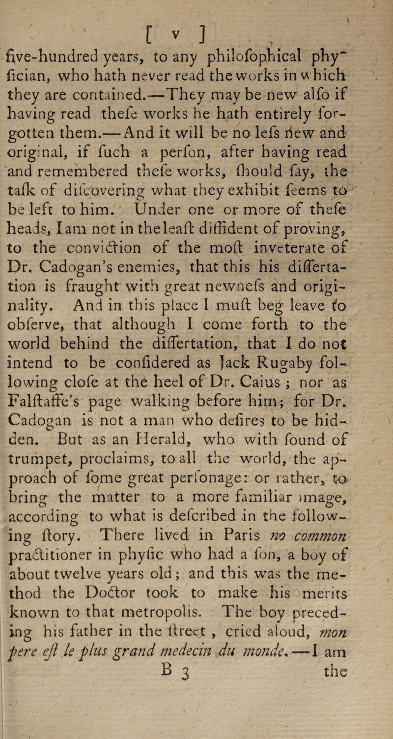 ( ' ' [ v ] five-hundred years, to any philofophical phy* fician, who hath never read the works in which they are contained.-—They may be new alfo if having read thefe works he hath entirely for¬ gotten them.— And it will be no lefs hew and original, if fuch a perfon, after having read and remembered thefe works, fhould fay, the tafk of difcovering what they exhibit leems to be left to him. Under one or more of thefe heads, lam not in theleaft diffident of proving, to the conviction of the moffc inveterate of Dr. Cadogan’s enemies, that this his differta- tion is fraught with great newnefs and origi¬ nality. And in this place I muft beg leave to obferve, that although I come forth to the world behind the diflfertation, that I do not intend to be confidered as jack Rugaby fol¬ lowing clofe at the heel of Dr. Cams ; nor as Falftaffe's page walking before him; for Dr. Cadogan is not a man who defires to be hid¬ den. But as an Herald, who with found of trumpet, proclaims, to all the world, the ap¬ proach of fome great perfonage: or rather* to bring the matter to a more familiar image, according to what is delcribed in the follow¬ ing flory. There lived in Paris no common practitioner in phyfic who had a fon, a boy of about twelve years old; and this was the me- thod the Doctor took to make his merits known to that metropolis. The boy preced¬ ing his father in the fireet , cried aloud, mon pere ejl le plus grand medecin du monde*—I am B 3 the