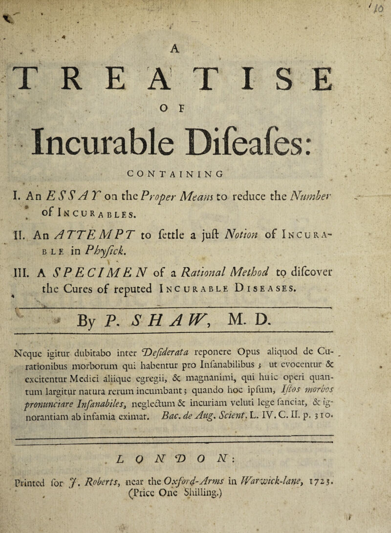 TREATISE O F m iw • ncurable CONTAINING I. An ESSAY on the Proper Means to reduce the Number of Incurables. II. An ATTE, MPT to fettle a juft Notion of Incura¬ ble in Phyjick, III. A SPECIMEN of a Rational Method to difcover the Cures of reputed Incurable Diseases. By P. SHAW, M. D. Ncquc igitur dubitabo inter Tiefiderata reponere Opus aliquod de Cu- rationibus morborum qui habentur pro Infanabilibus ; ut evocentur & excitentur Medici aliique egregii, 6c magnanimi, qui huic operi quan¬ tum laritur natura return incumbant; quando hoc ipfum, Jjios moroos pronunciare Infanabiles, negle&um & incuriam veluti lege fanciat, <5e ig- norantiam ab infamia eximat. Bac. de Aug. Sclent. L. IV. C. II. p. 310. L 0 N T> O N : Printed for J. Roberts, near the Oxford-Arms in JVarwickAme, 1723. , ’ (Price One Shilling.)