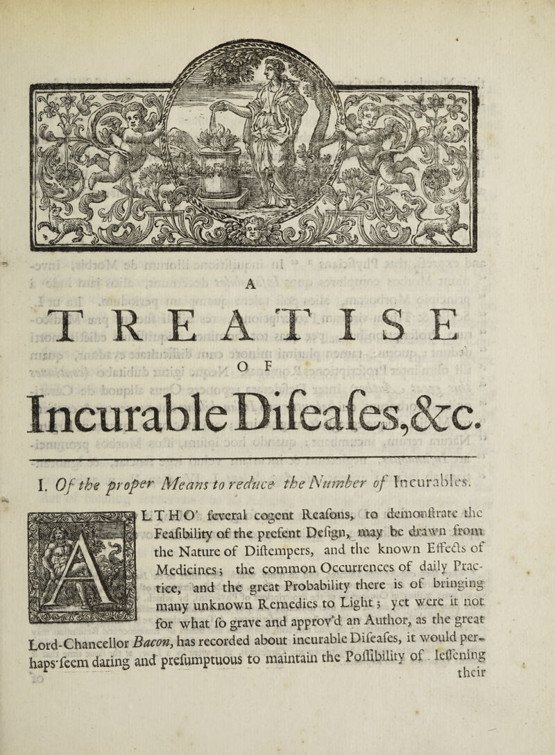 L T H O' federal cogent Reafons, to demcartftrate the Feasibility of the prefent Deftgn, may be drawn from the Nature of Diftempers, and the known EfFedls of Medicines; the common Occurrences of daily Prac¬ tice, and the great Probability there is of bringing many unknown Remedies to Light; yet were it not for what fo grave and approv d an Author, as the gicat Lord-Chancellor Bacon, has recorded about incurable Difeafes, it would per¬ haps-feem daring and ptefumptuous to maintain the Poffibility of - leflcnlng