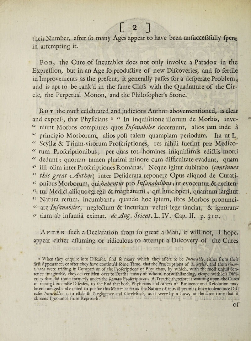 [ « ] their Number, after fo many Ages appear to have been unfuccefsfully fpent in attempting it. f or, the Cure of Incurables does not only involve a Paradox in the Expreffion, but in an Age fo productive of new Difcovcrics, and fo fertile in Improvements as the prefent, it generally paffes for a defperate Problem 5 and is apt to be rank'd in the fame Clafs with the Quadrature of the Cir¬ cle, the Perpetual Motion, and the Philofopher's Stone. fluT the moft celebrated and judicious Author abovementioned, is clear and exprefs, that Phyficians a “ In inquifitione illorum de Morbis, inve- <c niunt Morbos complures quos Infanabiles decernunt, alios jam inde a principio Morborum, alios port talem quampiam periodum. Ita ut L. “ Scyllae & Trium-virorum Profcriptiones, res nihili fuerint prx Medico- “ rum Profcriptionibus, per quas tot homines iniquilTimis ediftis morti “ dedunt 5 quorum tamen plurimi minore cum difficultate evadunt, quam illi olim inter Profcriptiones Romanas. Neque igitur dubitabo {continues cc this great ^Author) inter Defiderata reponerc Opus aliquod de Curati- “ onibus Morborum, qui habentur pro Infanabilibus 5 ut evocentur & exciten- “ tur Medici aliique egregii & magnanimi 5 qui huic operi, quantum largitur u Natura rerum, incumbant ; quando hoc ipfum, iftos Morbos pronunci- <c are Infanabiles, negle&um & incuriam veluti lege fanciat, & ignoran- tiam ab infamia eximat. de Aug. ScientA. IV. Cap. II. p. 310. After fuch a Declaration from fo great a Man, it will not, I hopc> appear either alfuming or ridiculous to attempt a Difcovery of the Cures a Wlicn they enquire into Difeafes, find fo many which they affert to be Incur able, either from their firft Appearance, or after they have continu’d fome Time, that the Profcriptions of L.Scylla, and the Trium¬ virate were trifling in Comparison of the Profcriptions of Phyficians, by which, with the moft unjuft Sen¬ tence imaginable, they deliver Men over to Death; many of whom, notwithftanding, efcape withlefs Diffi¬ culty than did thole formerly under the Roman Profcriptions. A Treadle therefore is wanting upon the Cures of reputed incurable Difeales, to the End that both Phyficians and others of Eminence and Refolution may be encouraged and excited to purfue this Matter as far as the Nature of it will permit; iince to denounce Dil- eafes Incurable, is to eftablifh Negligence and Carelefnefs, as it were by a Law, at the fame time that it skreens Ignorance from Reproach. of