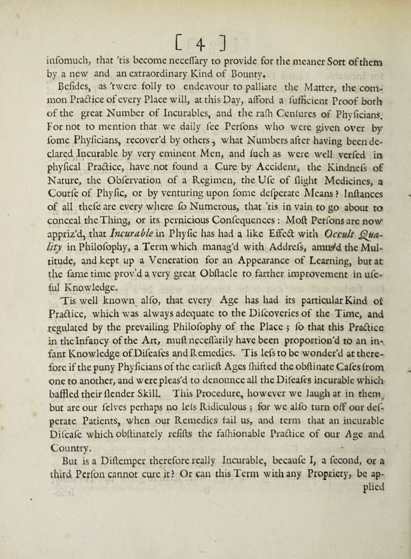 infomuch, that 'tis become neceffary to provide for the meaner Sort of them by a new and an extraordinary Kind of Bounty, Befides, as 'twere folly to endeavour to palliate the Matter, the com¬ mon Pradice of every Place will, at this Day, afford a fufficient Proof both of the great Number of Incurables, and the rafh Cenlures of Phyiicians. For not to mention that we daily fee Perfons who were given over by fome Phyiicians, recover'd by others, what Numbers after having been de¬ clared Incurable by very eminent Men, and fuch as were well verfed in phyfical Pradice, have not found a Cure by Accident, the Kindncfs of Nature, the Obfervation of a Regimen, the Ufe of flight Medicines, a Courfe of Phyfic, or by venturing upon fome defperate Means > Inftances of all thefe are every where fo Numerous, that ’tis in vain to go about to conceal the Thing, or its pernicious Confequences: Mod Perfonsare now appriz'd, that Incurable in Phyfic has had a like Effed with Occult Qua¬ lity in Philofophy, a Term which manag'd with Addrefs, amus'd the Mul¬ titude, and kept up a Veneration for an Appearance of Learning, but at the fame time prov’d a very great Obftacle to farther improvement in ufe- ful Knowledge. Tis well known alfo, that every Age has had its particular Kind of Pradice, which was always adequate to the Difcoveries of the Time, and regulated by the prevailing Philofophy of the Place 5 fo that this Pradice in the Infancy of the Art, muft necefiarily have been proportion'd to an in¬ fant Knowledge of Difeafes and Remedies. 'Tis lefs to be wonder'd at there¬ fore if the puny Phyiicians of the earlieft Ages fhifted the obftinate Cafes from one to another, and were pleas'd to denounce all the Difeafes incurable which baffled their (lender Skill. This Procedure, however we laugh at in theny but are our felves perhaps no le(s Ridiculous ; for we alfo turn off our def¬ perate Patients, when our Remedies fail us, and term that an incurable Difeafe which obftinately refifts the fashionable Pradice of our Age and Country. But is a Diftempcr therefore really Incurable, becaufe I, a fecond, or a third Perfon cannot cure it? Or can this Term with any Propriety, be ap¬ plied